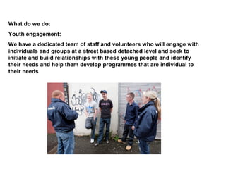 What do we do:
Youth engagement:
We have a dedicated team of staff and volunteers who will engage with
individuals and groups at a street based detached level and seek to
initiate and build relationships with these young people and identify
their needs and help them develop programmes that are individual to
their needs
 