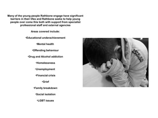 Many of the young people Rathbone engage have significant
  barriers in their lifes and Rathbone seeks to help young
 people over come this both with support from specialist
          professional staff and external agencies

                 Areas covered include:

             •Educational underachievement

                     •Mental health

                  •Offending behaviour

               •Drug and Alcohol addiction

                     •Homelessness

                     •Unemployment

                     •Financial crisis

                          •Grief

                   •Family breakdown

                     •Social isolation

                      •LGBT issues
 