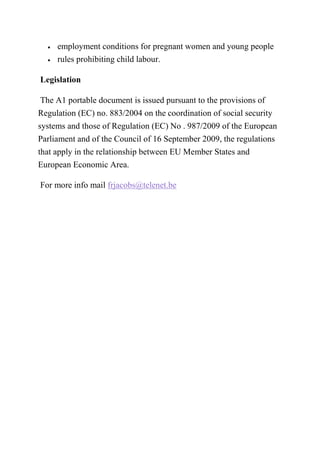 • employment conditions for pregnant women and young people
• rules prohibiting child labour.
Legislation
The A1 portable document is issued pursuant to the provisions of
Regulation (EC) no. 883/2004 on the coordination of social security
systems and those of Regulation (EC) No . 987/2009 of the European
Parliament and of the Council of 16 September 2009, the regulations
that apply in the relationship between EU Member States and
European Economic Area.
For more info mail frjacobs@telenet.be
 