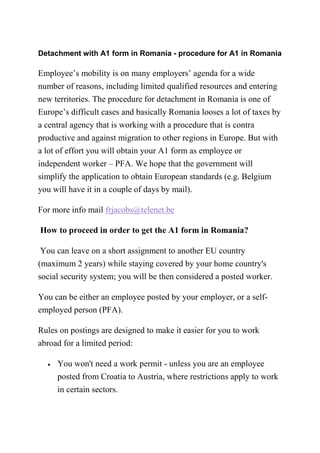Detachment with A1 form in Romania - procedure for A1 in Romania
Employee’s mobility is on many employers’ agenda for a wide
number of reasons, including limited qualified resources and entering
new territories. The procedure for detachment in Romania is one of
Europe’s difficult cases and basically Romania looses a lot of taxes by
a central agency that is working with a procedure that is contra
productive and against migration to other regions in Europe. But with
a lot of effort you will obtain your A1 form as employee or
independent worker – PFA. We hope that the government will
simplify the application to obtain European standards (e.g. Belgium
you will have it in a couple of days by mail).
For more info mail frjacobs@telenet.be
How to proceed in order to get the A1 form in Romania?
You can leave on a short assignment to another EU country
(maximum 2 years) while staying covered by your home country's
social security system; you will be then considered a posted worker.
You can be either an employee posted by your employer, or a self-
employed person (PFA).
Rules on postings are designed to make it easier for you to work
abroad for a limited period:
• You won't need a work permit - unless you are an employee
posted from Croatia to Austria, where restrictions apply to work
in certain sectors.
 