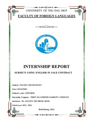 UNIVERSITY OF THU DAU MOT
FACULTY OF FOREIGN LANGUAGES
--------
INTERNSHIP REPORT
SUBJECT: USING ENGLISH IN SALE CONTRACT
Student: NGUYEN THANH DUYET
Class: D12ATM03
Student’s code: 1220710030
Internship Company: THIEN HA LIMITED LIABILITY COMPANY
Instructor: Ms. NGUYEN THI PHUOC BINH
School year: 2013 - 2016
Binh Duong, 2016
 