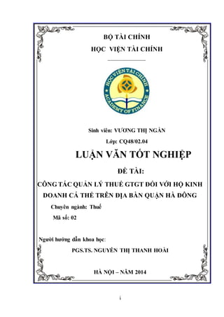 i
BỘ TÀI CHÍNH
HỌC VIỆN TÀI CHÍNH
---------------------------
Sinh viên: VƯƠNG THỊ NGẦN
Lớp: CQ48/02.04
LUẬN VĂN TỐT NGHIỆP
ĐỀ TÀI:
CÔNG TÁC QUẢN LÝ THUẾ GTGT ĐỐI VỚI HỘ KINH
DOANH CÁ THỂ TRÊN ĐỊA BÀN QUẬN HÀ ĐÔNG
Chuyên ngành: Thuế
Mã số: 02
Người hướng dẫn khoa học:
PGS.TS. NGUYỄN THỊ THANH HOÀI
HÀ NỘI – NĂM 2014
 