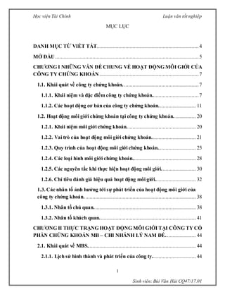 Học viện Tài Chính Luận văn tốt nghiệp
1
Sinh viên: Bùi Văn Hải CQ47/17.01
MỤC LỤC
DANH MỤC TỪ VIẾT TẮT..........................................................................4
MỞ ĐẦU........................................................................................................5
CHƯƠNG I NHỮNG VẤN ĐỀ CHUNG VỀ HOẠT ĐỘNG MÔI GIỚI CỦA
CÔNG TY CHỨNG KHOÁN........................................................................7
1.1. Khái quát về công ty chứng khoán. ......................................................7
1.1.1. Khái niệm và đặc điểm công ty chứng khoán..................................7
1.1.2. Các hoạt động cơ bản của công ty chứng khoán........................... 11
1.2. Hoạt động môi giới chứng khoán tại công ty chứng khoán. ............... 20
1.2.1. Khái niệm môi giới chứng khoán.................................................. 20
1.2.2. Vai trò của hoạt động môi giới chứng khoán................................ 21
1.2.3. Quy trình của hoạt động môi giới chứng khoán............................ 25
1.2.4. Các loại hình môi giới chứng khoán.............................................. 28
1.2.5. Các nguyên tắc khi thực hiện hoạt động môi giới......................... 30
1.2.6. Chỉ tiêu đánh giá hiệu quả hoạt động môi giới.............................. 32
1.3. Các nhân tố ảnh hưởng tới sự phát triển của hoạt động môi giới của
công ty chứng khoán. ................................................................................ 38
1.3.1. Nhân tố chủ quan.......................................................................... 38
1.3.2. Nhân tố khách quan...................................................................... 41
CHƯƠNG II THỰC TRẠNG HOẠT ĐỘNG MÔI GIỚI TẠI CÔNG TY CỔ
PHẦN CHỨNG KHOÁN MB – CHI NHÁNH LÝ NAM ĐẾ...................... 44
2.1. Khái quát về MBS............................................................................... 44
2.1.1. Lịch sử hình thành và phát triển của công ty................................ 44
 