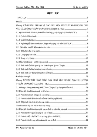 Trường Đai học Mỏ - Địa Chất Đồ án tốt nghiệp
SV. Nguyễn Văn Tú Quản trị DN Mỏ K571
MỤC LỤC
MỤC LỤC...................................................................................................................................................................1
Mở đầu...............................................................................................................................................................................4
Chương 1:TÌNH HÌNH CHUNG VÀ CÁC ĐIỀU KIỆN SẢN XUẤT KINH DOANH CHỦ
YẾU CỦA CÔNG TY XÂY DỰNG MỎ HẦM LÒ II - TKV............................................................6
1.1. Quátrình hìnhthành và pháttriểncủa CôngtyxâydựngMỏ hầmlò II-TKV.........................7
1.1.1. Quátrìnhhìnhthành........................................................................................................................................7
1.1.2. Quátrìnhpháttriển...........................................................................................................................................7
1.1.3. Ngànhnghề kinh doanhcủa CôngtyxâydựngMỏ hầmlò II-TKV.........................................8
1.2. Điều kiệnvậtchất kỹthuậtcủasảnxuất....................................................................................................8
1.2.1. Điềukiệnđịalýtự nhiên...............................................................................................................................8
1.2.2. Công nghệ sản xuất........................................................................................................................................10
1.2.3. Trang bị kỹthuật..............................................................................................................................................12
1.3. Điềukiệnkinhtế - xã hộicủasản xuất......................................................................................................14
1.3.2. Tình hìnhtổchức quảnlýsản xuất và quảnlýcủaCôngty.........................................................15
1.3.3. Tình hìnhtổchứclao độngtrongcôngty.............................................................................................21
1.3.4. Tình hình xâydựng vàthực hiệnkế hoạch..........................................................................................21
Kếtluậnchương1 .......................................................................................................................................................25
Chương 2:PHÂN TÍCH HOẠT ĐỘNG SẢN XUẤT KINH DOANH NĂM 2015 CÔNG
TY XÂY DỰNG MỎ HẦM LÒ II– TKV....................................................................................................26
2.1. Đánhgiáchunghoạt động SXKDcủaCôngtyXây dựngmỏ hầm lò II..................................28
2.2.Phântíchtình hìnhsảnxuất vàtiêuthụ.....................................................................................................30
2.2.1. Phântíchcácchỉ tiêu giátrị sảnlượng...................................................................................................30
2.2.2. Phântíchtìnhhìnhsản xuất về mặt khối lượng hiệnvật................................................................31
2.2.3. Phântíchtình hìnhtiêuthụsản phẩm....................................................................................................36
Tình hình tiêu thụ sản phẩm theo mặt hàng.........................................................................37
2.3.Phântíchtình hìnhsử dụngtài sảncốđịnhvà nănglực sảnxuất ..................................................39
2.3.1. Phântíchhiệuquảsử dụngtài sảncố định...........................................................................................39
2.3.2. Phântíchkếtcấu TSCĐ và sự tăng giảm củaTSCĐ......................................................................42
2.3.3. Phântíchtìnhtrạngkỹthuậtcủatài sảncốđịnh................................................................................44
 