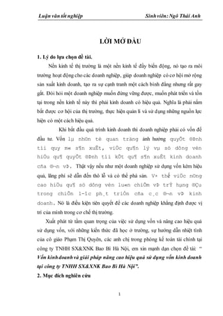 Luận văn tốt nghiệp Sinhviên:Ngô Thái Anh
1
LỜI MỞ ĐẦU
1. Lý do lựa chọn đề tài.
Nền kinh tế thị trường là một nền kinh tế đầy biến động, nó tạo ra môi
trường hoạt động cho các doanh nghiệp, giúp doanh nghiệp có cơ hội mở rộng
sản xuất kinh doanh, tạo ra sự cạnh tranh một cách bình đẳng nhưng rất gay
gắt. Đòi hỏi một doanh nghiệp muốn đứng vững được, muốn phát triển và tồn
tại trong nền kinh tế này thì phải kinh doanh có hiệu quả. Nghĩa là phải nắm
bắt được cơ hội của thị trường, thực hiện quản lí và sử dụng những nguồn lực
hiện có một cách hiệu quả.
Khi bắt đầu quá trình kinh doanh thì doanh nghiệp phải có vốn để
đầu tư. Vốn lµ nh©n tè quan träng ảnh hưởng quyÕt ®Þnh
tíi quy m« s¶n xuÊt, viÖc qu¶n lý vµ sö dông vèn
hiÖu qu¶ quyÕt ®Þnh tíi kÕt qu¶ s¶n xuÊt kinh doanh
cña ®¬n vÞ. Thật vậy nếu như một doanh nghiệp sử dụng vốn kém hiệu
quả, lãng phí sẽ dẫn đến thô lỗ và có thể phá sản. V× thế viÖc n©ng
cao hiÖu qu¶ sö dông vèn lu«n chiÕm vÞ trÝ hµng ®Çu
trong chiÕn l-îc ph¸t triÓn cña c¸c ®¬n vÞ kinh
doanh. Nó là điều kiện tiên quyết để các doanh nghiệp khẳng định được vị
trí của mình trong cơ chế thị trường.
Xuất phát từ tầm quan trọng của việc sử dụng vốn và nâng cao hiệu quả
sử dụng vốn, với những kiến thức đã học ở trường, sự hướng dẫn nhiệt tình
của cô giáo Phạm Thị Quyên, các anh chị trong phòng kế toán tài chính tại
công ty TNHH SX&XNK Bao Bì Hà Nội, em xin mạnh dạn chọn đề tài: “
Vốn kinhdoanhvà giải pháp nâng cao hiệu quả sử dụng vốn kinh doanh
tại công ty TNHH SX&XNK Bao Bì Hà Nội”.
2. Mục đích nghiên cứu
 