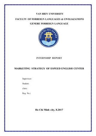 VAN HIEN UNIVERSITY
FACULTY OF FORREIGN LANGUAGES & CIVILIAZATIONS
GENERE FORREIGN LANGUAGE
INTERNSHIP REPORT
MARKETING STRATEGY OF ESPEED ENGLISH CENTER
Supervisor:
Student:
class:
Reg. No.:
Ho Chi Minh city, 8.2017
 