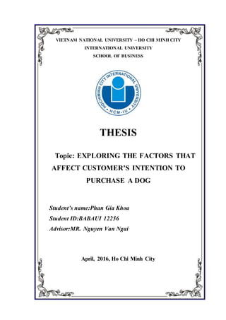 VIETNAM NATIONAL UNIVERSITY – HO CHI MINH CITY
INTERNATIONAL UNIVERSITY
SCHOOL OF BUSINESS
THESIS
Topic: EXPLORING THE FACTORS THAT
AFFECT CUSTOMER’S INTENTION TO
PURCHASE A DOG
Student’s name:Phan Gia Khoa
Student ID:BABAUI 12256
Advisor:MR. Nguyen Van Ngai
April, 2016, Ho Chi Minh City
 