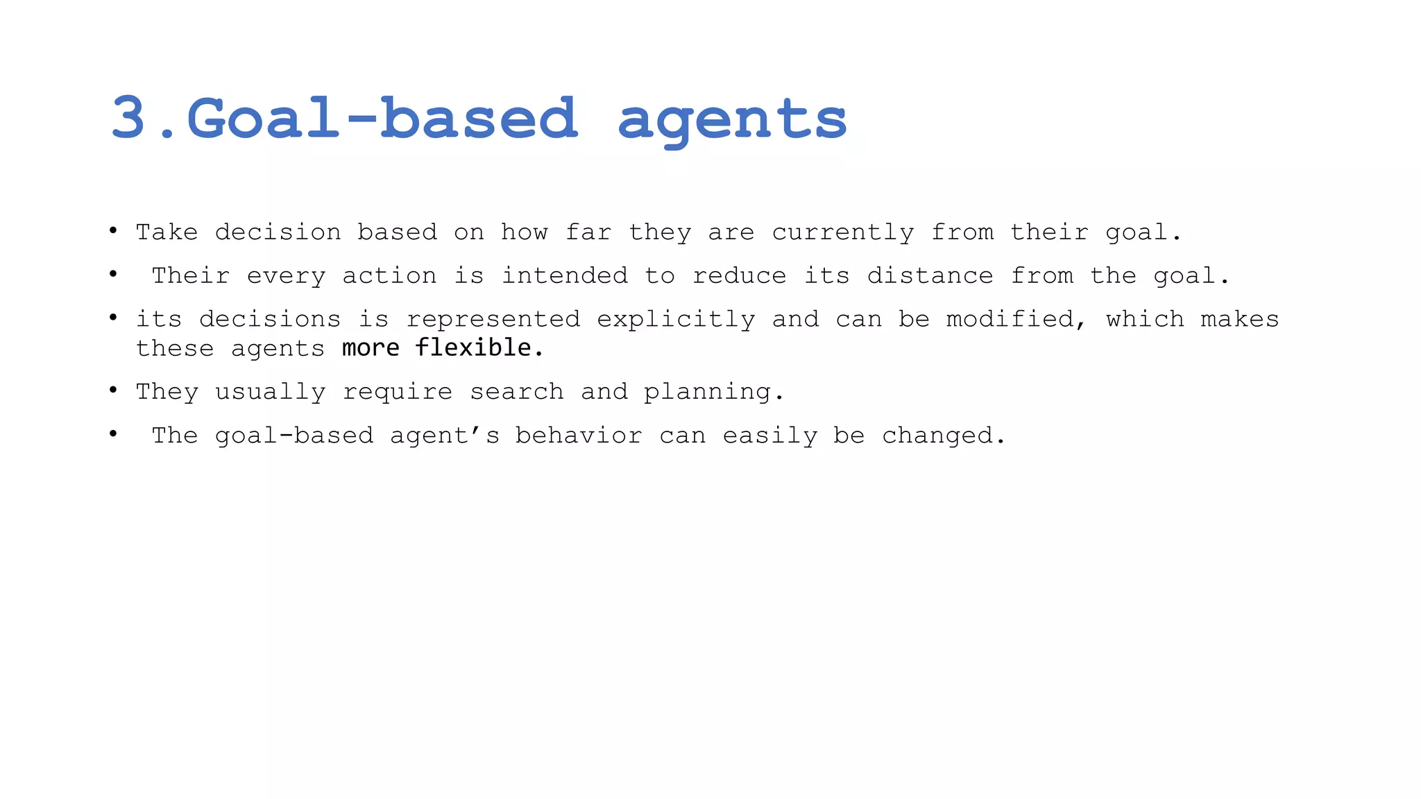 3.Goal-based agents
• Take decision based on how far they are currently from their goal.
• Their every action is intended to reduce its distance from the goal.
• its decisions is represented explicitly and can be modified, which makes
these agents more flexible.
• They usually require search and planning.
• The goal-based agent’s behavior can easily be changed.
 