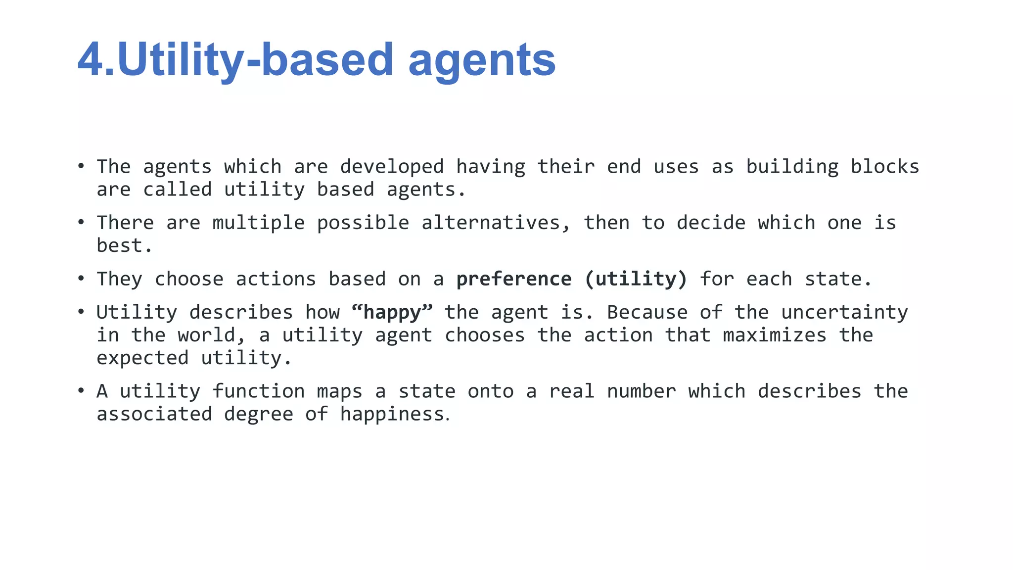 4.Utility-based agents
• The agents which are developed having their end uses as building blocks
are called utility based agents.
• There are multiple possible alternatives, then to decide which one is
best.
• They choose actions based on a preference (utility) for each state.
• Utility describes how “happy” the agent is. Because of the uncertainty
in the world, a utility agent chooses the action that maximizes the
expected utility.
• A utility function maps a state onto a real number which describes the
associated degree of happiness.
 