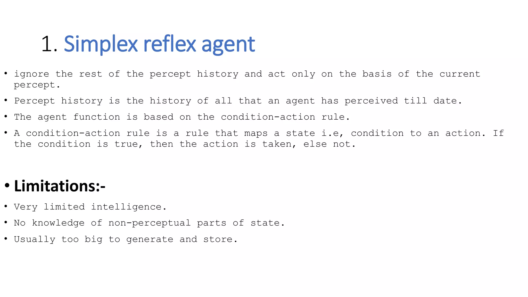 1. Simplex reflex agent
• ignore the rest of the percept history and act only on the basis of the current
percept.
• Percept history is the history of all that an agent has perceived till date.
• The agent function is based on the condition-action rule.
• A condition-action rule is a rule that maps a state i.e, condition to an action. If
the condition is true, then the action is taken, else not.
• Limitations:-
• Very limited intelligence.
• No knowledge of non-perceptual parts of state.
• Usually too big to generate and store.
 