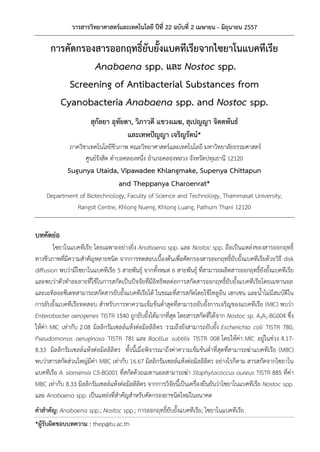 วารสารวิทยาศาสตร์และเทคโนโลยี ปีที่ 22 ฉบับที่ 2 เมษายน - มิถุนายน 2557
*ผู้รับผิดชอบบทความ : thep@tu.ac.th
การคัดกรองสารออกฤทธิ์ยับยั้งแบคทีเรียจากไซยาโนแบคทีเรีย
Anabaena spp. และ Nostoc spp.
Screening of Antibacterial Substances from
Cyanobacteria Anabaena spp. and Nostoc spp.
สุกัลยา อุทัยดา, วิภาวดี แขวงเมฆ, สุเปญญา จิตตพันธ์
และเทพปัญญา เจริญรัตน์*
ภาควิชาเทคโนโลยีชีวภาพ คณะวิทยาศาสตร์และเทคโนโลยี มหาวิทยาลัยธรรมศาสตร์
ศูนย์รังสิต ตําบลคลองหนึ่ง อําเภอคลองหลวง จังหวัดปทุมธานี 12120
Sugunya Utaida, Vipawadee Khlangmake, Supenya Chittapun
and Theppanya Charoenrat*
Department of Biotechnology, Faculty of Science and Technology, Thammasat University,
Rangsit Centre, Khlong Nueng, Khlong Luang, Pathum Thani 12120
บทคัดย่อ
ไซยาโนแบคทีเรีย โดยเฉพาะอย่างยิ่ง Anabaena spp. และ Nostoc spp. ถือเป็นแหล่งของสารออกฤทธิ์
ทางชีวภาพที่มีความสําคัญหลายชนิด จากการทดสอบเบื้องต้นเพื่อคัดกรองสารออกฤทธิ์ยับยั้งแบคทีเรียด้วยวิธี disk
diffusion พบว่ามีไซยาโนแบคทีเรีย 5 สายพันธุ์ จากทั้งหมด 6 สายพันธุ์ ที่สามารถผลิตสารออกฤทธิ์ยังยั้งแบคทีเรีย
และพบว่าตัวทําละลายที่ใช้ในการสกัดเป็นปัจจัยที่มีอิทธิพลต่อการสกัดสารออกฤทธิ์ยับยั้งแบคทีเรียโดยเมทานอล
และเอทิลอะซีเตทสามารถสกัดสารยับยั้งแบคทีเรียได้ ในขณะที่สารสกัดโดยใช้โทลูอีน เฮกเซน และน้ําไม่มีสมบัติใน
การยับยั้งแบคทีเรียทดสอบ สําหรับการหาความเข้มข้นต่ําสุดที่สามารถยับยั้งการเจริญของแบคทีเรีย (MIC) พบว่า
Enterobacter aerogenes TISTR 1540 ถูกยับยั้งได้มากที่สุด โดยสารสกัดที่ได้จาก Nostoc sp. A3A1-BG004 ซึ่ง
ให้ค่า MIC เท่ากับ 2.08 มิลลิกรัมเซลล์แห้งต่อมิลลิลิตร รวมถึงยังสามารถยับยั้ง Escherichia coli TISTR 780,
Pseudomonas aeruginosa TISTR 781 และ Bacillus subtilis TISTR 008 โดยให้ค่า MIC อยู่ในช่วง 4.17-
8.33 มิลลิกรัมเซลล์แห้งต่อมิลลิลิตร ทั้งนี้เมื่อพิจารณาถึงค่าความเข้มข้นต่ําที่สุดที่สามารถฆ่าแบคทีเรีย (MBC)
พบว่าสารสกัดส่วนใหญ่มีค่า MBC เท่ากับ 16.67 มิลลิกรัมเซลล์แห้งต่อมิลลิลิตร อย่างไรก็ตาม สารสกัดจากไซยาโน
แบคทีเรีย A. siamensis C5-BG001 ที่สกัดด้วยเมทานอลสามารถฆ่า Staphylococcus aureus TISTR 885 ที่ค่า
MBC เท่ากับ 8.33 มิลลิกรัมเซลล์แห้งต่อมิลลิลิตร จากการวิจัยนี้เป็นเครื่องยืนยันว่าไซยาโนแบคทีเรีย Nostoc spp.
และ Anabaena spp. เป็นแหล่งที่สําคัญสําหรับคัดกรองยาชนิดใหม่ในอนาคต
คาสาคัญ: Anabaena spp.; Nostoc spp.; การออกฤทธิ์ยับยั้งแบคทีเรีย; ไซยาโนแบคทีเรีย
 