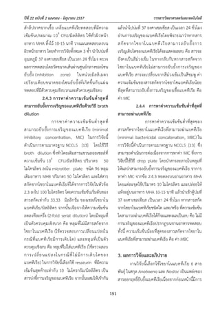 ปีที่ 22 ฉบับที่ 2 เมษายน - มิถุนายน 2557 วารสารวิทยาศาสตร์และเทคโนโลยี
151
สําลีปราศจากเชื้อ เกลี่ยแบคทีเรียทดสอบที่มีความ
เข้มข้นประมาณ 108
CFU/มิลลิลิตร ให้ทั่วผิวหน้า
อาหาร MHA ทิ้งไว้ 10-15 นาที วางแผนทดสอบลงบน
ผิวหน้าอาหาร โดยทําการวิจัยทั้งหมด 3 ซ้ํา นําไปบ่มที่
อุณหภูมิ 37 องศาเซลเซียส เป็นเวลา 24 ชั่วโมง ตรวจ
ผลการทดสอบโดยวัดขนาดเส้นผ่านศูนย์กลางของโซน
ยับยั้ง (inhibition zone) ในหน่วยมิลลิเมตร
เปรียบเทียบขนาดของโซนยับยั้งที่เกิดขึ้นกับแผ่น
ทดสอบที่มีตัวควบคุมเชิงบวกและตัวควบคุมเชิงลบ
2.4.3 การหาค่าความเข้มข้นต่าสุดที่
สามารถยับยั้งการเจริญของแบคทีเรียด้วยวิธี broth
dilution
การหาค่าความเข้มข้นต่ําสุดที่
สามารถยับยั้งการเจริญของแบคทีเรีย (minimal
inhibitory concentration, MIC) ในการวิจัยนี้
ดําเนินการตามมาตรฐาน NCCLS [13] โดยใช้วิธี
broth dilution ซึ่งทําโดยเติมสารแขวนลอยเซลล์ที่
ความเข้มข้น 106
CFU/มิลลิลิตร ปริมาตร 50
ไมโครลิตร ลงใน microtiter plate ชนิด 96 หลุม
เติมอาหาร MHB ปริมาตร 50 ไมโครลิตร และใส่สาร
สกัดจากไซยาโนแบคทีเรียที่ได้จากการวิจัยในหัวข้อ
2.3 ลงไป 100 ไมโครลิตร โดยความเข้มข้นเริ่มต้นของ
สารสกัดเท่ากับ 33.33 มิลลิกรัม ของเซลล์ไซยาโน
แบคทีเรีย/มิลลิลิตร จากนั้นเจือจางให้ความเข้มข้น
ลดลงทีละครึ่ง (2-fold serial dilution) โดยมีหลุมที่
เป็นตัวควบคุมเชิงบวก คือ หลุมที่ไม่มีสารสกัดจาก
ไซยาโนแบคทีเรีย (ใช้ตรวจสอบการเปลี่ยนแปลงใน
กรณีที่แบคทีเรียมีการเติบโต) และหลุมที่เป็นตัว
ควบคุมเชิงลบ คือ หลุมที่ไม่ใส่แบคทีเรีย (ใช้ตรวจสอบ
การเปลี่ยนแปลงในกรณีที่ไม่มีการเติบโตของ
แบคทีเรีย) ในการวิจัยนี้เลือกใช้ resazurin ที่มีความ
เข้มข้นสุดท้ายเท่ากับ 10 ไมโครกรัม/มิลลิลิตร เป็น
สารบ่งชี้การเจริญของแบคทีเรีย จากนั้นผสมให้เข้ากัน
แล้วนําไปบ่มที่ 37 องศาเซลเซียส เป็นเวลา 24 ชั่วโมง
อ่านการเจริญของแบคทีเรียโดยพิจารณาว่าหากสาร
สกัดจากไซยาโนแบคทีเรียสามารถยับยั้งการ
เจริญเติบโตของแบคทีเรียได้จะแสดงผลลบ คือ สารจะ
ยังคงเป็นสีม่วงเข้ม ในทางกลับกันหากสารสกัดจาก
ไซยาโนแบคทีเรียไม่สามารถยับยั้งการเจริญของ
แบคทีเรีย สารจะเปลี่ยนจากสีม่วงเข้มเป็นสีชมพู ค่า
ความเข้มข้นของสารสกัดจากไซยาโซแบคทีเรียน้อย
ที่สุดที่สามารถยับยั้งการเจริญของเชื้อแบคทีเรีย คือ
ค่า MIC
2.4.4 การหาค่าความเข้มข้นต่าที่สุดที่
สามารถฆ่าแบคทีเรีย
การหาค่าความเข้มข้นต่ําที่สุดของ
สารสกัดจากไซยาโนแบคทีเรียที่สามารถฆ่าแบคทีเรีย
(minimal bactericidal concatenation, MBC) ใน
การวิจัยนี้ดําเนินการตามมาตรฐาน NCCLS [13] ซึ่ง
สามารถดําเนินการต่อเนื่องจากการหาค่า MIC ซึ่งการ
วิจัยนี้ใช้วิธี drop plate โดยนําสารละลายในหลุมที่
ให้ผลว่าสามารถยับยั้งการเจริญของแบคทีเรีย จาการ
หาค่า MIC จากข้อ 2.4.3 หยดลงบนจานอาหาร MHA
โดยแต่ละจุดใช้ปริมาตร 10 ไมโครลิตร และปล่อยให้
แห้งอยู่บนอาหาร MHA 10-15 นาที แล้วนําเข้าตู้บ่มที่
37 องศาเซลเซียส เป็นเวลา 24 ชั่วโมง หากสารสกัด
จากไซยาโนแบคทีเรียชนิดใด และ/หรือ ที่ความเข้มข้น
ใดสามารถฆ่าแบคทีเรียได้ก็จะแสดงผลเป็นลบ คือ ไม่มี
การเจริญของแบคทีเรียปรากฏบนจานอาหารทดสอบ
ทั้งนี้ ความเข้มข้นน้อยที่สุดของสารสกัดจากไซยาโน
แบคทีเรียที่สามารถฆ่าแบคทีเรีย คือ ค่า MBC
3. ผลการวิจัยและอภิปราย
งานวิจัยนี้เลือกใช้ไซยาโนแบคทีเรีย 6 สาย
พันธุ์ ในสกุล Anabaena และ Nostoc เป็นแหล่งของ
สารออกฤทธิ์ยับยั้งแบคทีเรียเนื่องจากก่อนหน้านี้มีการ
 