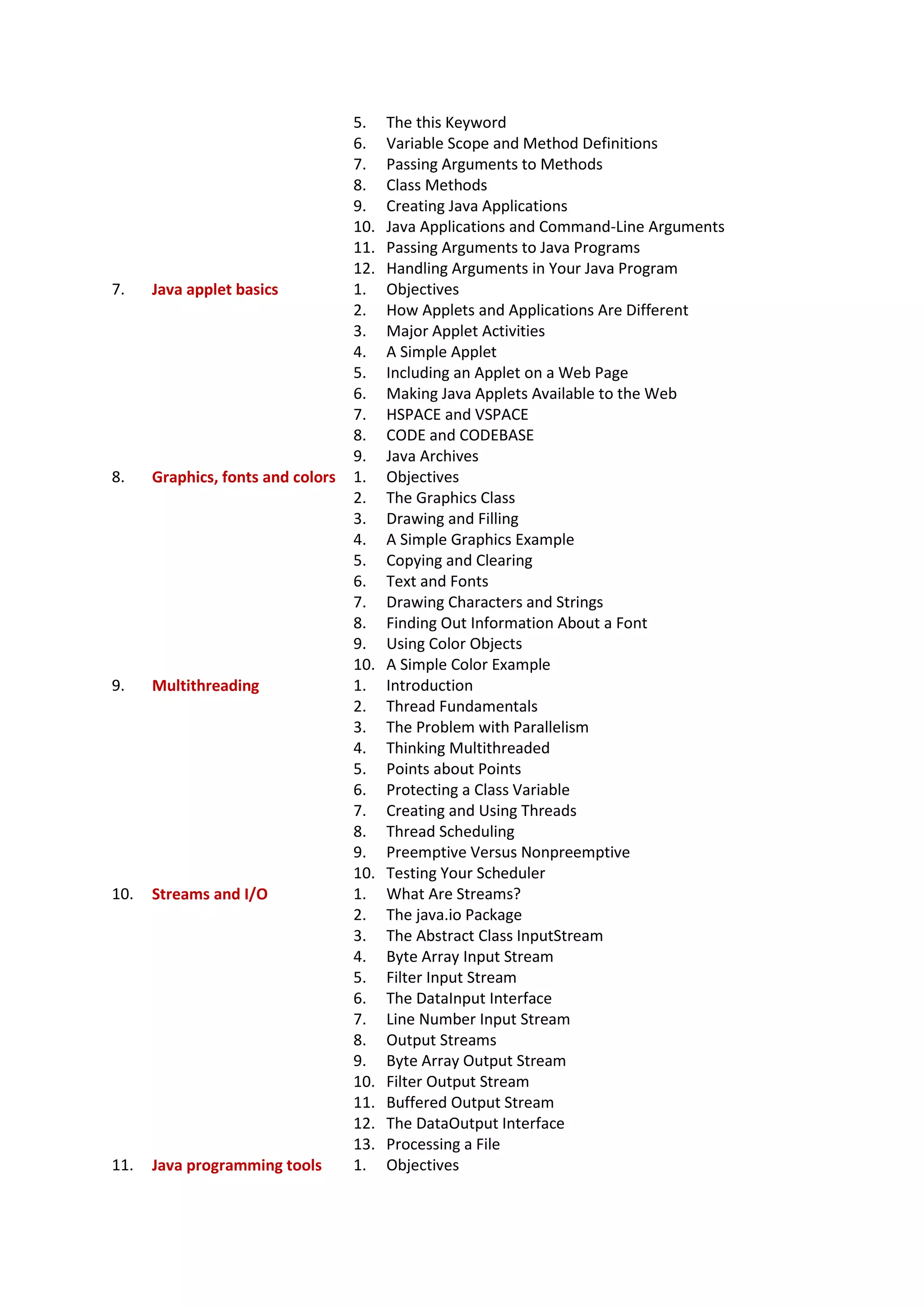 5. The this Keyword
6. Variable Scope and Method Definitions
7. Passing Arguments to Methods
8. Class Methods
9. Creating Java Applications
10. Java Applications and Command-Line Arguments
11. Passing Arguments to Java Programs
12. Handling Arguments in Your Java Program
7. Java applet basics 1. Objectives
2. How Applets and Applications Are Different
3. Major Applet Activities
4. A Simple Applet
5. Including an Applet on a Web Page
6. Making Java Applets Available to the Web
7. HSPACE and VSPACE
8. CODE and CODEBASE
9. Java Archives
8. Graphics, fonts and colors 1. Objectives
2. The Graphics Class
3. Drawing and Filling
4. A Simple Graphics Example
5. Copying and Clearing
6. Text and Fonts
7. Drawing Characters and Strings
8. Finding Out Information About a Font
9. Using Color Objects
10. A Simple Color Example
9. Multithreading 1. Introduction
2. Thread Fundamentals
3. The Problem with Parallelism
4. Thinking Multithreaded
5. Points about Points
6. Protecting a Class Variable
7. Creating and Using Threads
8. Thread Scheduling
9. Preemptive Versus Nonpreemptive
10. Testing Your Scheduler
10. Streams and I/O 1. What Are Streams?
2. The java.io Package
3. The Abstract Class InputStream
4. Byte Array Input Stream
5. Filter Input Stream
6. The DataInput Interface
7. Line Number Input Stream
8. Output Streams
9. Byte Array Output Stream
10. Filter Output Stream
11. Buffered Output Stream
12. The DataOutput Interface
13. Processing a File
11. Java programming tools 1. Objectives
 