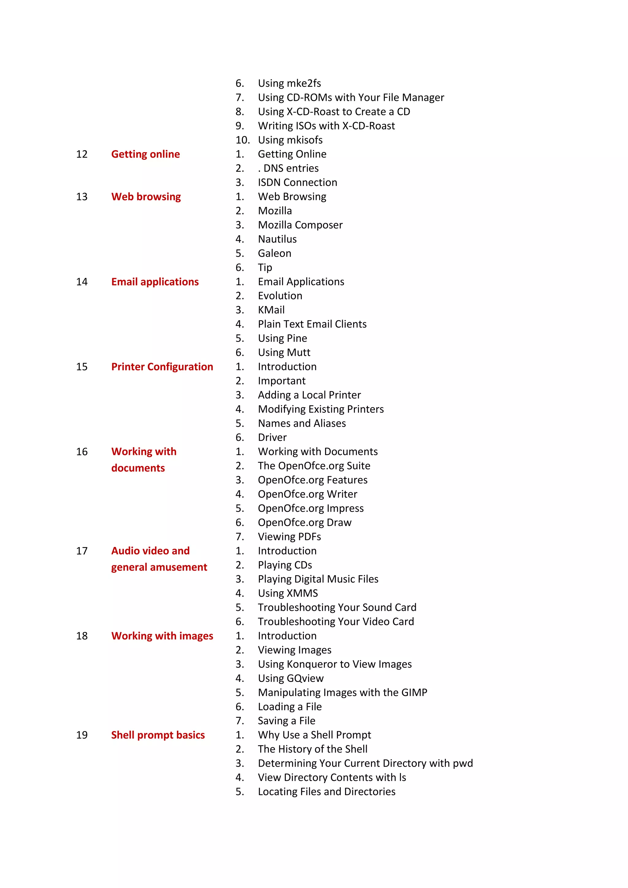 6. Using mke2fs
7. Using CD-ROMs with Your File Manager
8. Using X-CD-Roast to Create a CD
9. Writing ISOs with X-CD-Roast
10. Using mkisofs
12 Getting online 1. Getting Online
2. . DNS entries
3. ISDN Connection
13 Web browsing 1. Web Browsing
2. Mozilla
3. Mozilla Composer
4. Nautilus
5. Galeon
6. Tip
14 Email applications 1. Email Applications
2. Evolution
3. KMail
4. Plain Text Email Clients
5. Using Pine
6. Using Mutt
15 Printer Configuration 1. Introduction
2. Important
3. Adding a Local Printer
4. Modifying Existing Printers
5. Names and Aliases
6. Driver
16 Working with
documents
1. Working with Documents
2. The OpenOfce.org Suite
3. OpenOfce.org Features
4. OpenOfce.org Writer
5. OpenOfce.org Impress
6. OpenOfce.org Draw
7. Viewing PDFs
17 Audio video and
general amusement
1. Introduction
2. Playing CDs
3. Playing Digital Music Files
4. Using XMMS
5. Troubleshooting Your Sound Card
6. Troubleshooting Your Video Card
18 Working with images 1. Introduction
2. Viewing Images
3. Using Konqueror to View Images
4. Using GQview
5. Manipulating Images with the GIMP
6. Loading a File
7. Saving a File
19 Shell prompt basics 1. Why Use a Shell Prompt
2. The History of the Shell
3. Determining Your Current Directory with pwd
4. View Directory Contents with ls
5. Locating Files and Directories
 