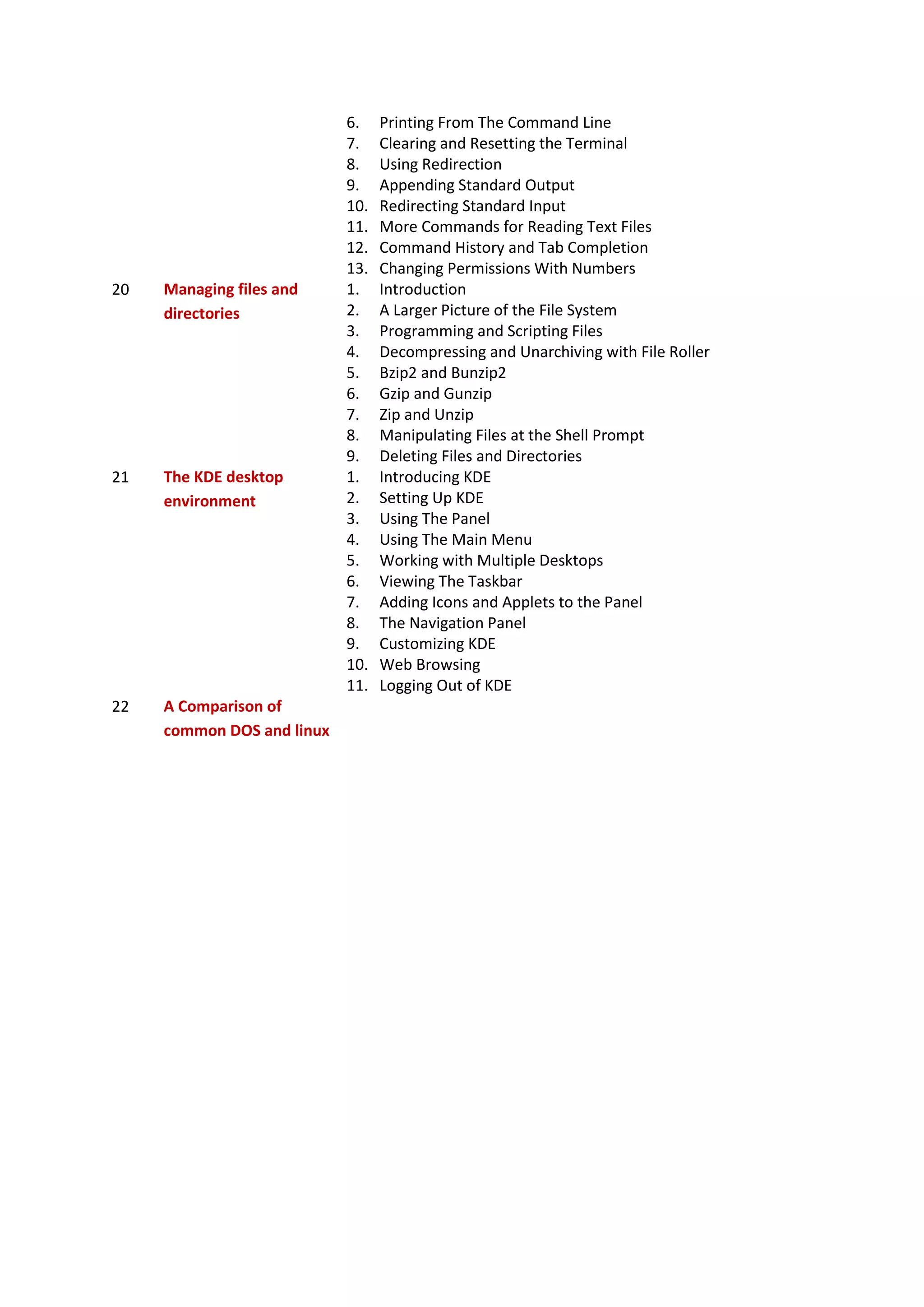 6. Printing From The Command Line
7. Clearing and Resetting the Terminal
8. Using Redirection
9. Appending Standard Output
10. Redirecting Standard Input
11. More Commands for Reading Text Files
12. Command History and Tab Completion
13. Changing Permissions With Numbers
20 Managing files and
directories
1. Introduction
2. A Larger Picture of the File System
3. Programming and Scripting Files
4. Decompressing and Unarchiving with File Roller
5. Bzip2 and Bunzip2
6. Gzip and Gunzip
7. Zip and Unzip
8. Manipulating Files at the Shell Prompt
9. Deleting Files and Directories
21 The KDE desktop
environment
1. Introducing KDE
2. Setting Up KDE
3. Using The Panel
4. Using The Main Menu
5. Working with Multiple Desktops
6. Viewing The Taskbar
7. Adding Icons and Applets to the Panel
8. The Navigation Panel
9. Customizing KDE
10. Web Browsing
11. Logging Out of KDE
22 A Comparison of
common DOS and linux
 