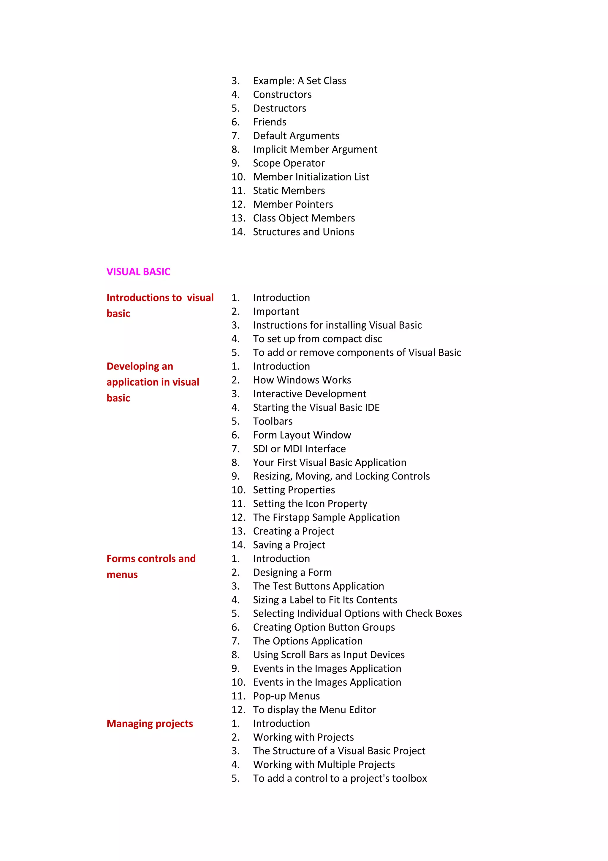 3. Example: A Set Class
4. Constructors
5. Destructors
6. Friends
7. Default Arguments
8. Implicit Member Argument
9. Scope Operator
10. Member Initialization List
11. Static Members
12. Member Pointers
13. Class Object Members
14. Structures and Unions
VISUAL BASIC
Introductions to visual
basic
1. Introduction
2. Important
3. Instructions for installing Visual Basic
4. To set up from compact disc
5. To add or remove components of Visual Basic
Developing an
application in visual
basic
1. Introduction
2. How Windows Works
3. Interactive Development
4. Starting the Visual Basic IDE
5. Toolbars
6. Form Layout Window
7. SDI or MDI Interface
8. Your First Visual Basic Application
9. Resizing, Moving, and Locking Controls
10. Setting Properties
11. Setting the Icon Property
12. The Firstapp Sample Application
13. Creating a Project
14. Saving a Project
Forms controls and
menus
1. Introduction
2. Designing a Form
3. The Test Buttons Application
4. Sizing a Label to Fit Its Contents
5. Selecting Individual Options with Check Boxes
6. Creating Option Button Groups
7. The Options Application
8. Using Scroll Bars as Input Devices
9. Events in the Images Application
10. Events in the Images Application
11. Pop-up Menus
12. To display the Menu Editor
Managing projects 1. Introduction
2. Working with Projects
3. The Structure of a Visual Basic Project
4. Working with Multiple Projects
5. To add a control to a project's toolbox
 