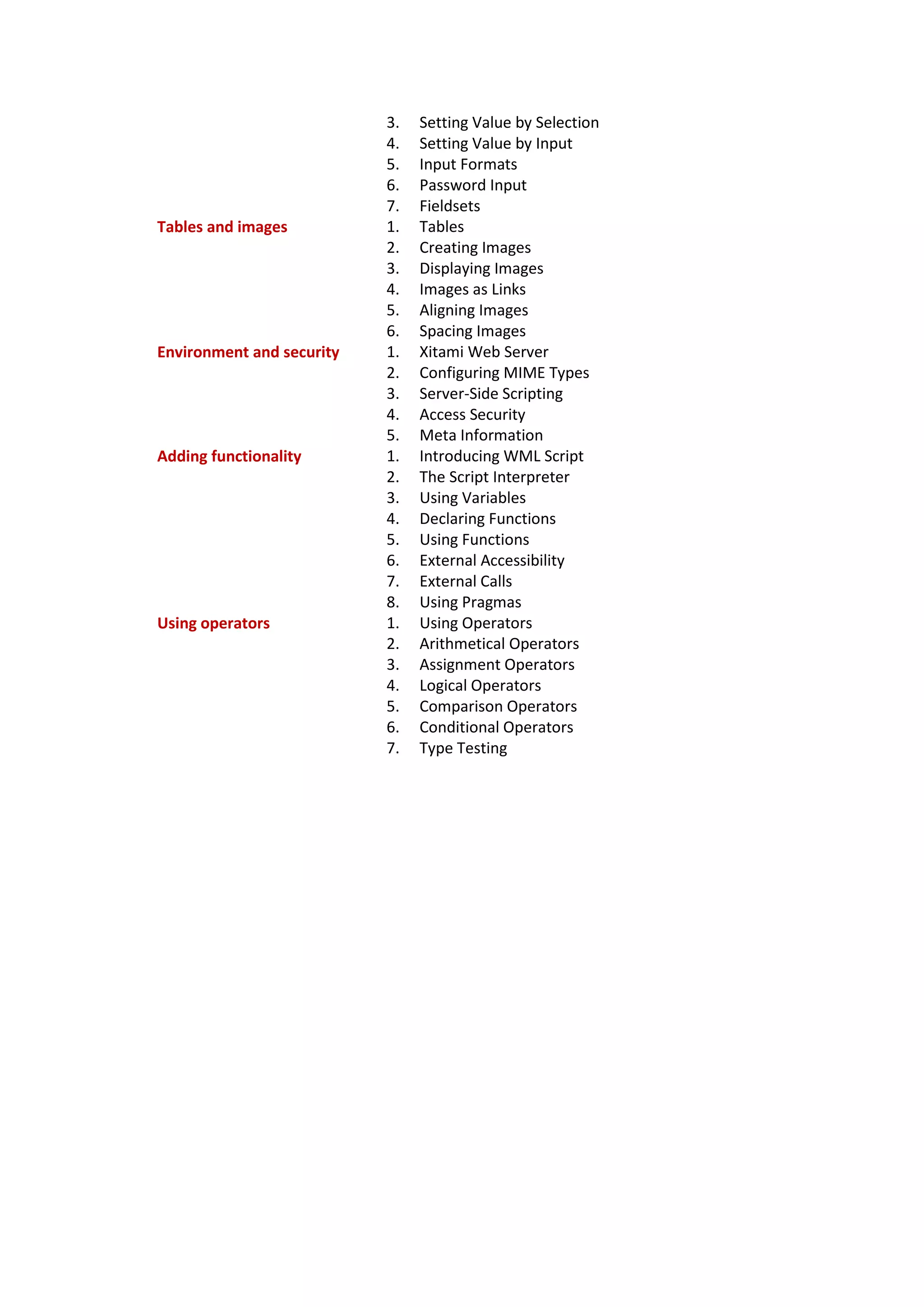 3. Setting Value by Selection
4. Setting Value by Input
5. Input Formats
6. Password Input
7. Fieldsets
Tables and images 1. Tables
2. Creating Images
3. Displaying Images
4. Images as Links
5. Aligning Images
6. Spacing Images
Environment and security 1. Xitami Web Server
2. Configuring MIME Types
3. Server-Side Scripting
4. Access Security
5. Meta Information
Adding functionality 1. Introducing WML Script
2. The Script Interpreter
3. Using Variables
4. Declaring Functions
5. Using Functions
6. External Accessibility
7. External Calls
8. Using Pragmas
Using operators 1. Using Operators
2. Arithmetical Operators
3. Assignment Operators
4. Logical Operators
5. Comparison Operators
6. Conditional Operators
7. Type Testing
 