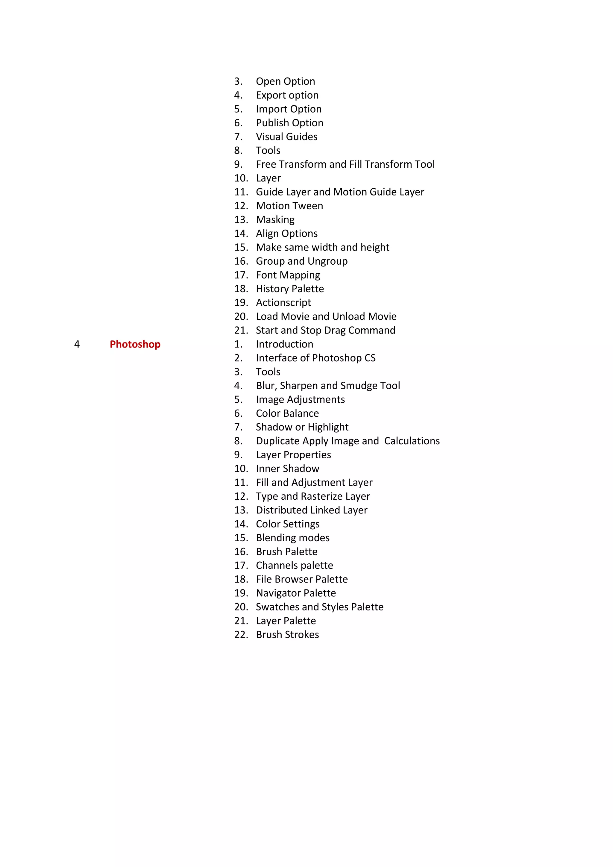 3. Open Option
4. Export option
5. Import Option
6. Publish Option
7. Visual Guides
8. Tools
9. Free Transform and Fill Transform Tool
10. Layer
11. Guide Layer and Motion Guide Layer
12. Motion Tween
13. Masking
14. Align Options
15. Make same width and height
16. Group and Ungroup
17. Font Mapping
18. History Palette
19. Actionscript
20. Load Movie and Unload Movie
21. Start and Stop Drag Command
4 Photoshop 1. Introduction
2. Interface of Photoshop CS
3. Tools
4. Blur, Sharpen and Smudge Tool
5. Image Adjustments
6. Color Balance
7. Shadow or Highlight
8. Duplicate Apply Image and Calculations
9. Layer Properties
10. Inner Shadow
11. Fill and Adjustment Layer
12. Type and Rasterize Layer
13. Distributed Linked Layer
14. Color Settings
15. Blending modes
16. Brush Palette
17. Channels palette
18. File Browser Palette
19. Navigator Palette
20. Swatches and Styles Palette
21. Layer Palette
22. Brush Strokes
 