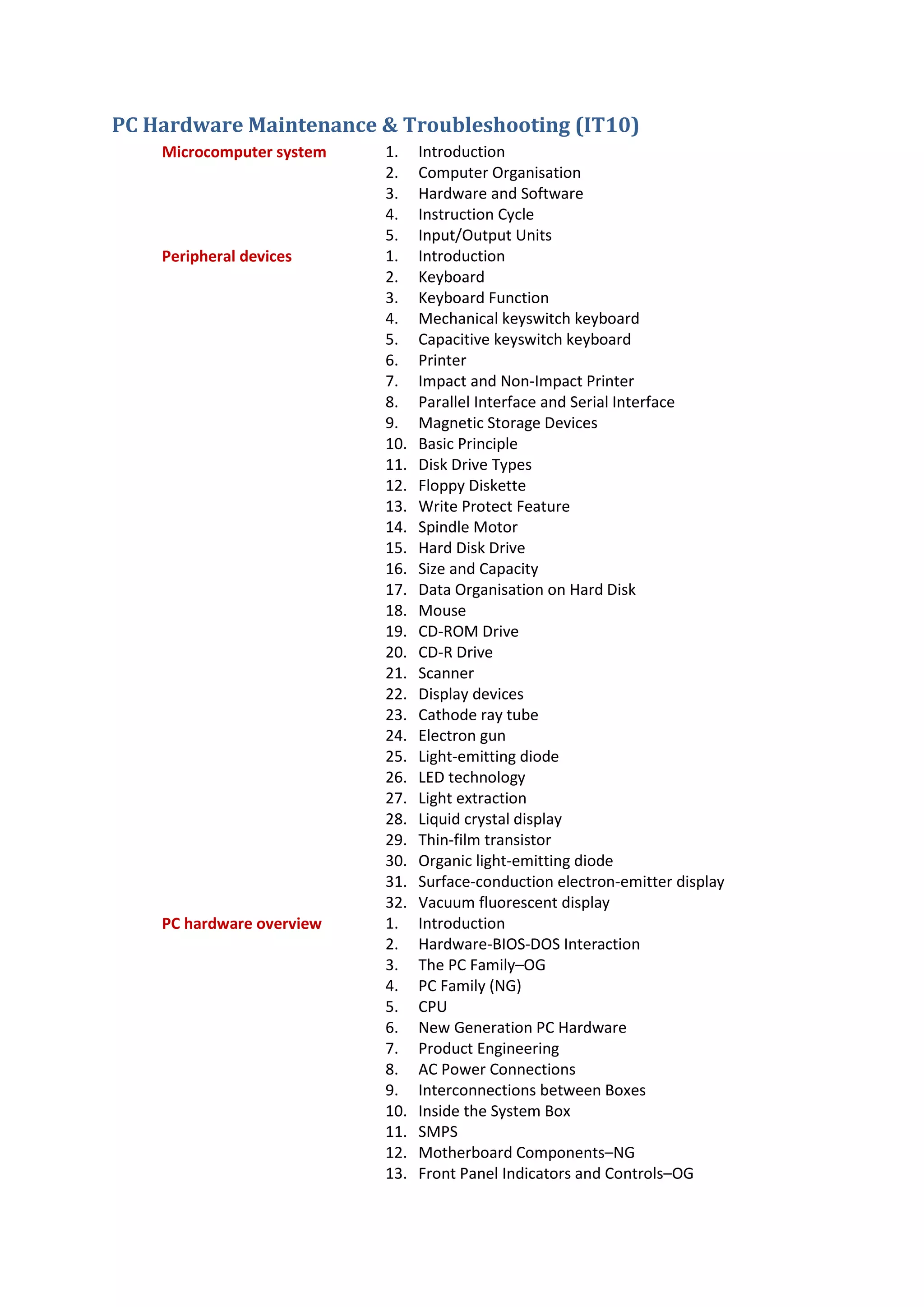 PC Hardware Maintenance & Troubleshooting (IT10)
Microcomputer system 1. Introduction
2. Computer Organisation
3. Hardware and Software
4. Instruction Cycle
5. Input/Output Units
Peripheral devices 1. Introduction
2. Keyboard
3. Keyboard Function
4. Mechanical keyswitch keyboard
5. Capacitive keyswitch keyboard
6. Printer
7. Impact and Non-Impact Printer
8. Parallel Interface and Serial Interface
9. Magnetic Storage Devices
10. Basic Principle
11. Disk Drive Types
12. Floppy Diskette
13. Write Protect Feature
14. Spindle Motor
15. Hard Disk Drive
16. Size and Capacity
17. Data Organisation on Hard Disk
18. Mouse
19. CD-ROM Drive
20. CD-R Drive
21. Scanner
22. Display devices
23. Cathode ray tube
24. Electron gun
25. Light-emitting diode
26. LED technology
27. Light extraction
28. Liquid crystal display
29. Thin-film transistor
30. Organic light-emitting diode
31. Surface-conduction electron-emitter display
32. Vacuum fluorescent display
PC hardware overview 1. Introduction
2. Hardware-BIOS-DOS Interaction
3. The PC Family–OG
4. PC Family (NG)
5. CPU
6. New Generation PC Hardware
7. Product Engineering
8. AC Power Connections
9. Interconnections between Boxes
10. Inside the System Box
11. SMPS
12. Motherboard Components–NG
13. Front Panel Indicators and Controls–OG
 