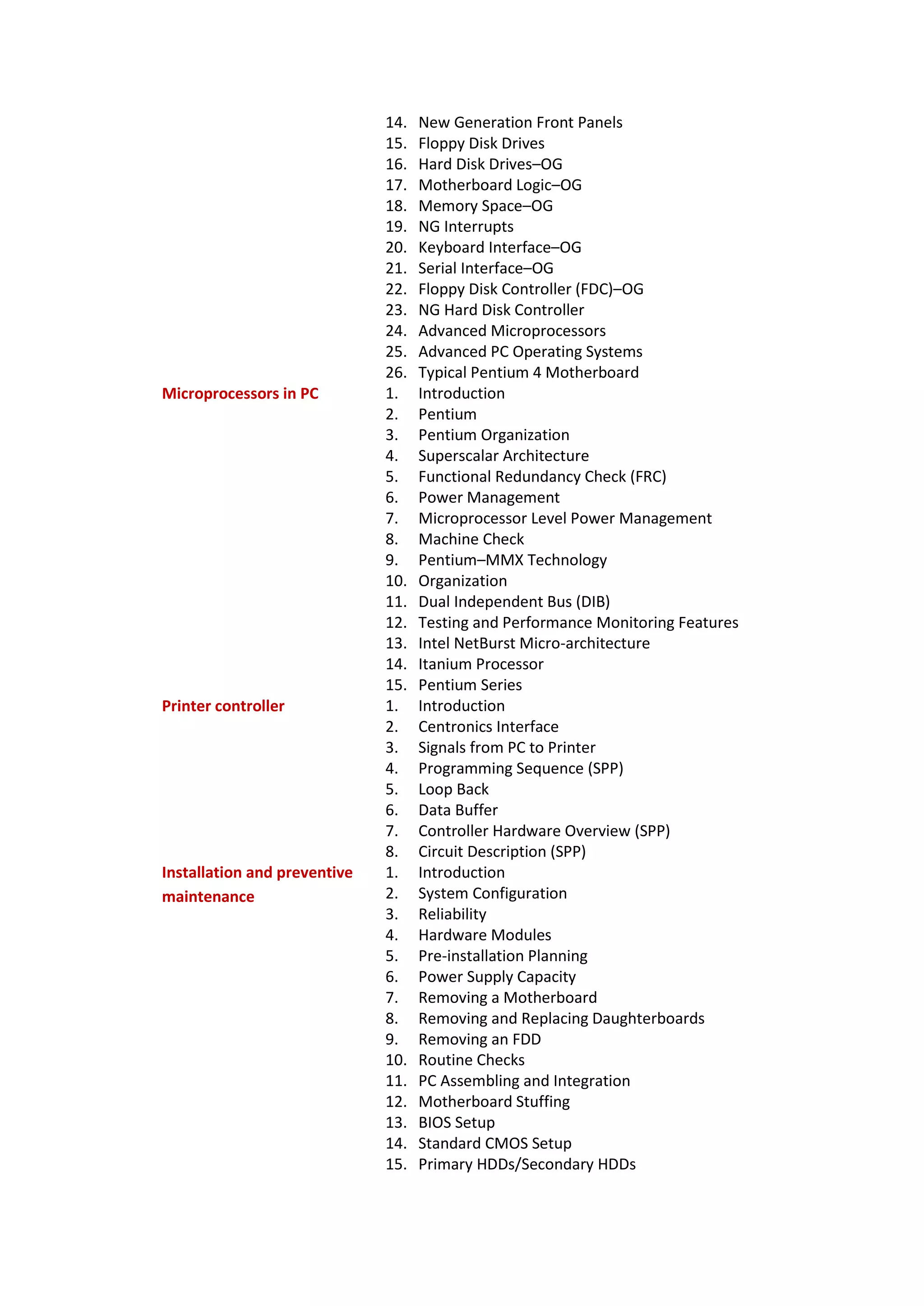 14. New Generation Front Panels
15. Floppy Disk Drives
16. Hard Disk Drives–OG
17. Motherboard Logic–OG
18. Memory Space–OG
19. NG Interrupts
20. Keyboard Interface–OG
21. Serial Interface–OG
22. Floppy Disk Controller (FDC)–OG
23. NG Hard Disk Controller
24. Advanced Microprocessors
25. Advanced PC Operating Systems
26. Typical Pentium 4 Motherboard
Microprocessors in PC 1. Introduction
2. Pentium
3. Pentium Organization
4. Superscalar Architecture
5. Functional Redundancy Check (FRC)
6. Power Management
7. Microprocessor Level Power Management
8. Machine Check
9. Pentium–MMX Technology
10. Organization
11. Dual Independent Bus (DIB)
12. Testing and Performance Monitoring Features
13. Intel NetBurst Micro-architecture
14. Itanium Processor
15. Pentium Series
Printer controller 1. Introduction
2. Centronics Interface
3. Signals from PC to Printer
4. Programming Sequence (SPP)
5. Loop Back
6. Data Buffer
7. Controller Hardware Overview (SPP)
8. Circuit Description (SPP)
Installation and preventive
maintenance
1. Introduction
2. System Configuration
3. Reliability
4. Hardware Modules
5. Pre-installation Planning
6. Power Supply Capacity
7. Removing a Motherboard
8. Removing and Replacing Daughterboards
9. Removing an FDD
10. Routine Checks
11. PC Assembling and Integration
12. Motherboard Stuffing
13. BIOS Setup
14. Standard CMOS Setup
15. Primary HDDs/Secondary HDDs
 