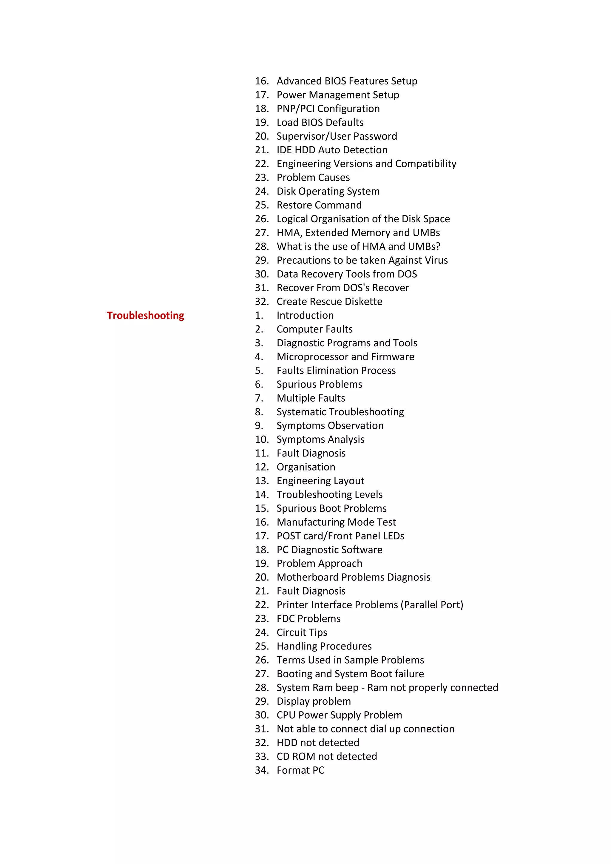 16. Advanced BIOS Features Setup
17. Power Management Setup
18. PNP/PCI Configuration
19. Load BIOS Defaults
20. Supervisor/User Password
21. IDE HDD Auto Detection
22. Engineering Versions and Compatibility
23. Problem Causes
24. Disk Operating System
25. Restore Command
26. Logical Organisation of the Disk Space
27. HMA, Extended Memory and UMBs
28. What is the use of HMA and UMBs?
29. Precautions to be taken Against Virus
30. Data Recovery Tools from DOS
31. Recover From DOS's Recover
32. Create Rescue Diskette
Troubleshooting 1. Introduction
2. Computer Faults
3. Diagnostic Programs and Tools
4. Microprocessor and Firmware
5. Faults Elimination Process
6. Spurious Problems
7. Multiple Faults
8. Systematic Troubleshooting
9. Symptoms Observation
10. Symptoms Analysis
11. Fault Diagnosis
12. Organisation
13. Engineering Layout
14. Troubleshooting Levels
15. Spurious Boot Problems
16. Manufacturing Mode Test
17. POST card/Front Panel LEDs
18. PC Diagnostic Software
19. Problem Approach
20. Motherboard Problems Diagnosis
21. Fault Diagnosis
22. Printer Interface Problems (Parallel Port)
23. FDC Problems
24. Circuit Tips
25. Handling Procedures
26. Terms Used in Sample Problems
27. Booting and System Boot failure
28. System Ram beep - Ram not properly connected
29. Display problem
30. CPU Power Supply Problem
31. Not able to connect dial up connection
32. HDD not detected
33. CD ROM not detected
34. Format PC
 