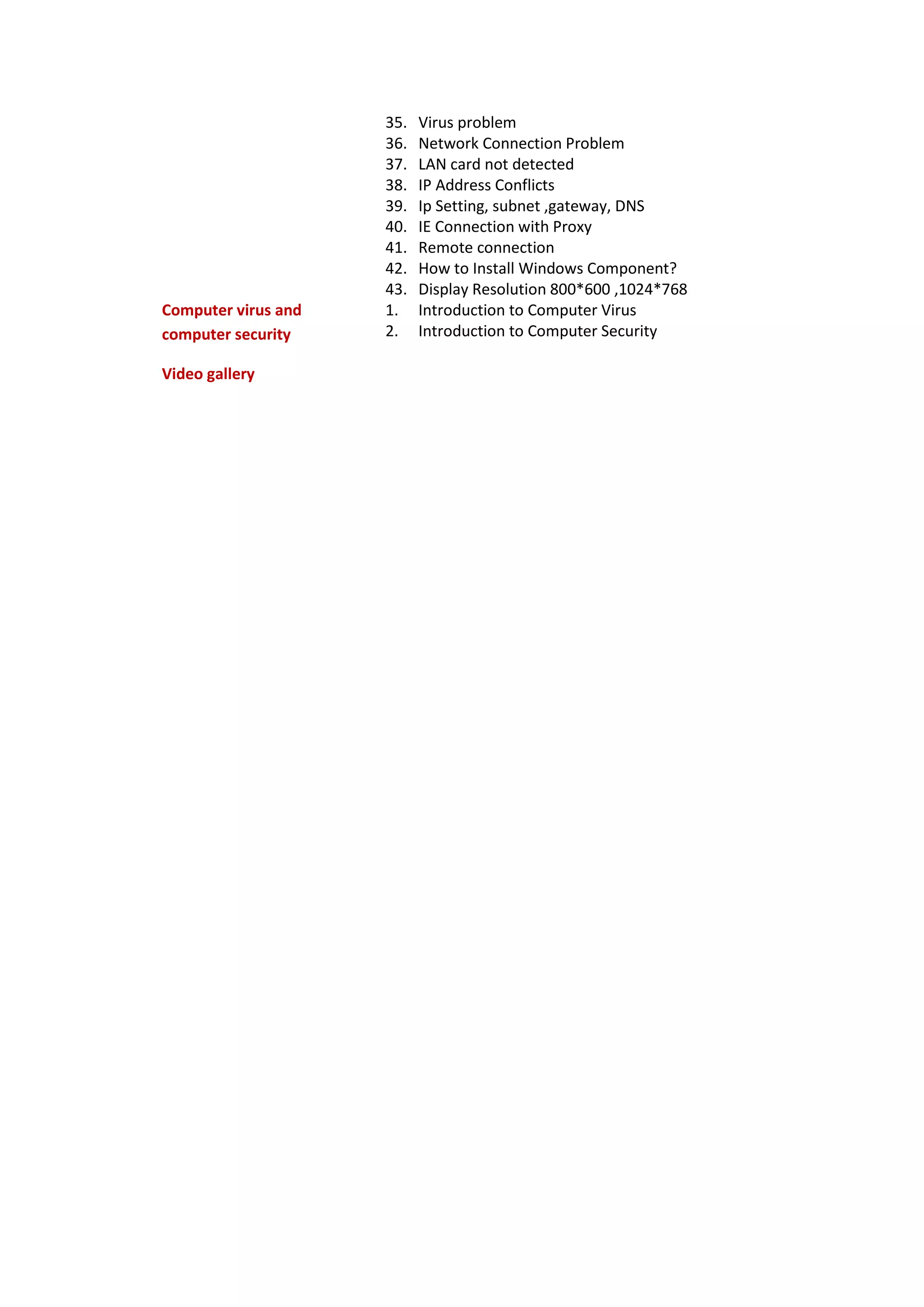 35. Virus problem
36. Network Connection Problem
37. LAN card not detected
38. IP Address Conflicts
39. Ip Setting, subnet ,gateway, DNS
40. IE Connection with Proxy
41. Remote connection
42. How to Install Windows Component?
43. Display Resolution 800*600 ,1024*768
Computer virus and
computer security
1. Introduction to Computer Virus
2. Introduction to Computer Security
Video gallery
 