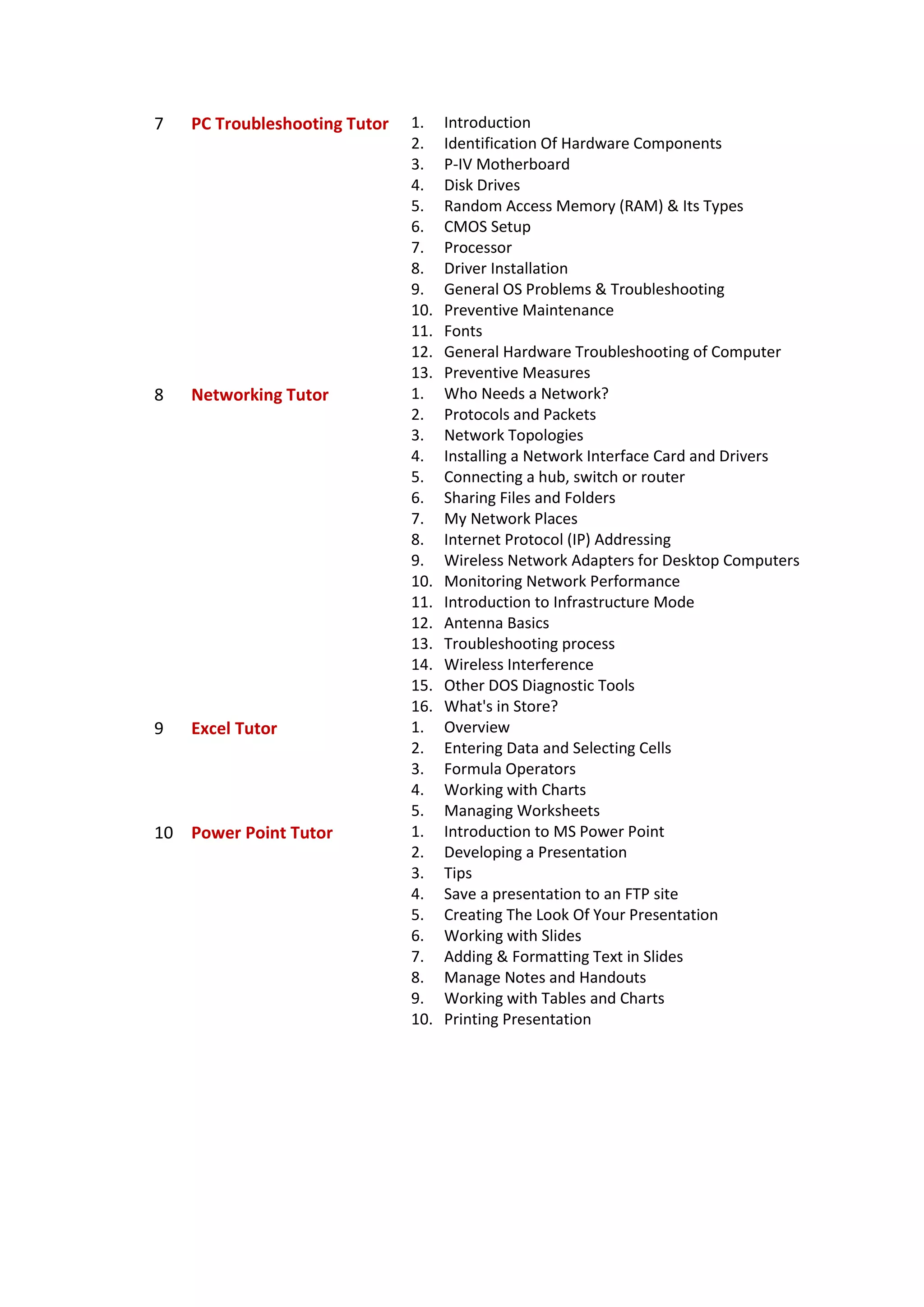 7 PC Troubleshooting Tutor 1. Introduction
2. Identification Of Hardware Components
3. P-IV Motherboard
4. Disk Drives
5. Random Access Memory (RAM) & Its Types
6. CMOS Setup
7. Processor
8. Driver Installation
9. General OS Problems & Troubleshooting
10. Preventive Maintenance
11. Fonts
12. General Hardware Troubleshooting of Computer
13. Preventive Measures
8 Networking Tutor 1. Who Needs a Network?
2. Protocols and Packets
3. Network Topologies
4. Installing a Network Interface Card and Drivers
5. Connecting a hub, switch or router
6. Sharing Files and Folders
7. My Network Places
8. Internet Protocol (IP) Addressing
9. Wireless Network Adapters for Desktop Computers
10. Monitoring Network Performance
11. Introduction to Infrastructure Mode
12. Antenna Basics
13. Troubleshooting process
14. Wireless Interference
15. Other DOS Diagnostic Tools
16. What's in Store?
9 Excel Tutor 1. Overview
2. Entering Data and Selecting Cells
3. Formula Operators
4. Working with Charts
5. Managing Worksheets
10 Power Point Tutor 1. Introduction to MS Power Point
2. Developing a Presentation
3. Tips
4. Save a presentation to an FTP site
5. Creating The Look Of Your Presentation
6. Working with Slides
7. Adding & Formatting Text in Slides
8. Manage Notes and Handouts
9. Working with Tables and Charts
10. Printing Presentation
 