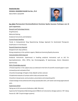 Detailed Bio Data
DR.RAHUL ANANDRAO HAJARE Post Doc., Ph.D
Date of Birth: 12/12/1979
Key Skills: Pharmaceutical Chemistry/Medicinal Chemistry/ Quality Assurance Techniques over 10
year’s experiences.
Research and Technology Interest:
Drug Discovery
Molecular Docking
Analytical Instruments and Validation
Current Project Handling
Trends in Computational Drug Repositioning Strategy Approach for Accelerated Therapeutic
Stratification in Viral Diseases
Research Experience Acquired
Designed multi-step synthesis.
Strong competency in the synthetic organic / Medicinal chemistry/Quality Assurance
Instrumentation Skills Acquired
Analytical Instruments: Experienced in handling analytical instruments such as UV/ Vis
Spectrophotometer, HPLC, HPTLC, Gas Chromatography, IR Spectroscopy. Atomic Absorption
Spectroscopy.
Skills / Knowledge acquired:
1 Proved expertise in the subject areas as evidenced in the form of scientific research papers in peer
reviewed journals and patent filed
2 Excellent knowledge of English, Hindi, Marathi written and oral.
3 Established networks of contacts within India and outside India
4 Excellent interpersonal, communication, presentation and networking skills
5 Good strategicmind combined with strong reproducible skills; self-starter and strong organizational
skills
Supervisory skilled
Taking care of all Instruments (Calibration, AMC, PMvisits)
Supervise the Temperature Monitoringsystem(TMS) for all instruments, Storage systems (-70 o
C deep
freezers & -196o
C liquid nitrogen systems)
 