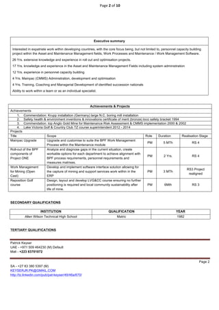 Page	2	of	10	
	
Patrick Keyser
UAE - +971 509 464230 (M) Default
Mali - +223 83701072
Page 2
SA - +27 83 380 5397 (M)
KEYSERJR.PK@GMAIL.COM
http://tz.linkedin.com/pub/pat-keyser/49/46a/670/
	
	
	
	
Executive summary
Interested in expatriate work within developing countries, with the core focus being, but not limited to, personnel capacity building
project within the Asset and Maintenance Management fields, Work Processes and Maintenance / Work Management Software.
26 Yrs. extensive knowledge and experience in roll out and optimisation projects.
17 Yrs. knowledge and experience in the Asset and Maintenance Management Fields including system administration
12 Yrs. experience in personnel capacity building
4 Yrs. Mainpac (CMMS) Administration, development and optimisation
4 Yrs. Training, Coaching and Managerial Development of identified succession nationals
Ability to work within a team or as an individual specialist.
Achievements & Projects
Achievements
1. Commendation: Krupp installation (Germany) large N.C. boring mill installation
2. Safety health & environment inventions & innovations certificate of merit (bronze) loco safety bracket 1994
3. Commendation: top Anglo Gold Mine for Maintenance Risk Assessment & CMMS implementation 2000 & 2002
4. Lake Victoria Golf & Country Club TZ course superintendent 2012 - 2014
Projects
Title Scope Role Duration Realisation Stage
Mainpac Upgrade Upgrade and customise to suite the BPF Work Management
Process within the Maintenance module
PM 5 MTh RS 4
Roll-out of the BPF
components of
Project ONE
Analyze and diagnose gaps in the current situation, create
workable options for each department to achieve alignment with
BPF process requirements, personnel requirements and
measures matrixes.
PM 2 Yrs. RS 4
Work Management
for Mining (Open
Cast)
Develop and implement software interface solution allowing for
the capture of mining and support services work within in the
ERP
PM 3 MTh
RS3 Project
realigned
Reposition Golf
course
Design, layout and develop LVG&CC course ensuring no further
positioning is required and local community sustainability after
life of mine.
PM 6Mth RS 3
SECONDARY QUALIFICATIONS
TERTIARY QUALIFICATIONS
INSTITUTION QUALIFICATION YEAR
Allen Wilson Technical High School Matric 1982
 