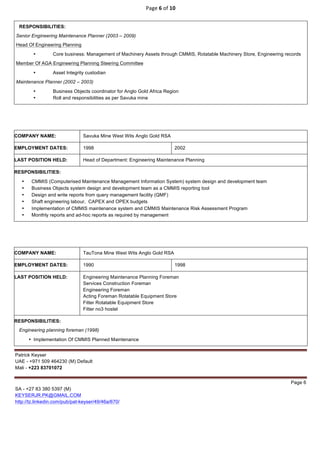 Page	6	of	10	
	
Patrick Keyser
UAE - +971 509 464230 (M) Default
Mali - +223 83701072
Page 6
SA - +27 83 380 5397 (M)
KEYSERJR.PK@GMAIL.COM
http://tz.linkedin.com/pub/pat-keyser/49/46a/670/
RESPONSIBILITIES:
Senior Engineering Maintenance Planner (2003 – 2009)
Head Of Engineering Planning
• Core business: Management of Machinery Assets through CMMIS, Rotatable Machinery Store, Engineering records
Member Of AGA Engineering Planning Steering Committee
• Asset Integrity custodian
Maintenance Planner (2002 – 2003)
• Business Objects coordinator for Anglo Gold Africa Region
• Roll and responsibilities as per Savuka mine
COMPANY NAME: Savuka Mine West Wits Anglo Gold RSA
EMPLOYMENT DATES: 1998 2002
LAST POSITION HELD: Head of Department: Engineering Maintenance Planning
RESPONSIBILITIES:
• CMMIS (Computerised Maintenance Management Information System) system design and development team
• Business Objects system design and development team as a CMMIS reporting tool
• Design and write reports from query management facility (QMF)
• Shaft engineering labour, CAPEX and OPEX budgets
• Implementation of CMMIS maintenance system and CMMIS Maintenance Risk Assessment Program
• Monthly reports and ad-hoc reports as required by management
COMPANY NAME: TauTona Mine West Wits Anglo Gold RSA
EMPLOYMENT DATES: 1990 1998
LAST POSITION HELD: Engineering Maintenance Planning Foreman
Services Construction Foreman
Engineering Foreman
Acting Foreman Rotatable Equipment Store
Fitter Rotatable Equipment Store
Fitter no3 hostel
RESPONSIBILITIES:
Engineering planning foreman (1998)
• Implementation Of CMMIS Planned Maintenance
 