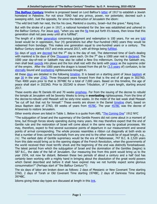 A Detailed Explanation of “The Balfour Century” Timeline: by O. P. Armstrong, 2010 r09/14 
Page 1 
The Balfour Century timeline is proposed based on Lord Balfour’s letter of 1917 to establish a Jewish homeland in Palestine. For not since 70AD had any prince, power, nor potentate; decreed such a sweeping edict. Just the opposite, for since the destruction of Jerusalem the idiom: 
"The wild bird hath her nest, the fox his cave, Mankind a country, Israel—but the grave." Rang true. 
But with the stroke of a pen in 1917, a national homeland for the Jew was established and ushered in the Balfour Century. For Jesus said, “when you see the fig tree put forth it’s leaves, then know that this generation shall not pass away until all is fulfilled”. 
The length of a bible generation concerning judgment and redemption is 100 years. For we are told Israel would be in oppression, four (4) generations but after four-hundred (400) years they would be redeemed from bondage. This makes one generation equal to one-hundred years or a century. The Balfour Century started 1917 and ends around 2017, with all things being fulfilled. 
Six days of work are decreed but the 7th day is the day of rest. The determined time of God’s dealing with mankind is Six days of One Thousand years each. On the 7th day a 1000 year rest is declared. The 1000 year day-of-rest or Sabbath may also be called a New Era millennium. During the Sabbath era, men shall beat swords into plows and the lion shall rest with the lamb with peace as the supreme order of the empire. After the 1000 years the dragon is loosed from the pit for (3.5 years of) confusion, to be eternally bound and everlasting righteousness brought in. 
All these days are detailed in the following timeline. It is based on a starting point of Jesus baptism at age 30 in the year 27AD. Three thousand years forward from that is the end of all ages in 3027AD. Then 4000 years prior to that is 3974BC for a total of 7,000 years. Based on this timeline, the age of peace shall start in 2023AD. Prior to 2023AD is shown Tribulation, of 7 years length, starting around 2017. 
These events also fit Daniels 69 and 70 weeks prophesy. For from the issuing of the decree to rebuild the temple at Jerusalem will be Seventy Weeks to bring in everlasting righteousness. From the time of the decree-to-rebuild until Messiah will be sixty-nine weeks. In the midst of the last week shall Messiah “be cut off but that not for himself.” These events are shown in the Daniel timeline chart, based on Jesus Baptism date of 27AD, 69 weeks of years from 457BC. The year 457BC was the decree of Artaxerxes to restore Jerusalem. 
Other events shown are listed in Table 1. Below is a quote from ABS, “The Coming One” 1912 NYC 
“The subjugation of Israel and the supremacy of the Gentile Powers did not come about in a moment of time, but through forces slowly operating during many years. We may therefore expect that the end of Gentile rule and the restoration of Israel will come about in the same way by gradual processes. We may, therefore, expect to find several successive points of departure in our measurement and several points of arrival corresponding. The whole process resembles a ribbon cut diagonally at both ends so that a number of lines carried horizontally from any one end to the other would be of equal length, e.g., /≡/. The earliest date of Gentile supremacy would be the era of Nabonassar, 747 B.C. & 2,520 years from this date would bring us to the opening stages of the French Revolution, when the governments of the world received their most terrific shock and the beginning of the end was distinctly foreshadowed. The latest period from which the subjugation of Israel and the domination of the Gentiles (begins) is 587 B.C., the date of the fall of Jerusalem. Our measuring line from this point would bring us to the year 1934, not now far distant. Between these two periods of about a century and a half God has certainly been working with a mighty hand in bringing about the dissolution of the great world powers which Daniel described and before it shall have expired may we not humbly expect some glorious consummation?” (Perhaps start of “the Balfour Century”?) 
The six days of labor are broken down as follows: 2 days of Messianic or New Covenant Time starting 27AD, 2 days of Torah or Old Covenant Time starting 1974BC, 2 days of Darkness Time starting 3974BC. 
Idioms giving these day types are discussed at length in this link.  