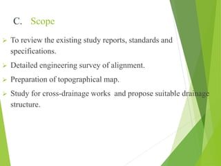 C. Scope
 To review the existing study reports, standards and
specifications.
 Detailed engineering survey of alignment.
 Preparation of topographical map.
 Study for cross-drainage works and propose suitable drainage
structure.
 