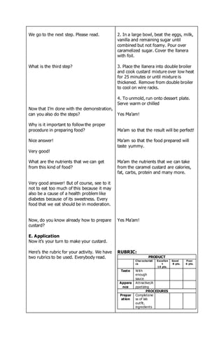 We go to the next step. Please read.
What is the third step?
Now that I’m done with the demonstration,
can you also do the steps?
Why is it important to follow the proper
procedure in preparing food?
Nice answer!
Very good!
What are the nutrients that we can get
from this kind of food?
Very good answer! But of course, see to it
not to eat too much of this because it may
also be a cause of a health problem like
diabetes because of its sweetness. Every
food that we eat should be in moderation.
Now, do you know already how to prepare
custard?
E. Application
Now it’s your turn to make your custard.
Here’s the rubric for your activity. We have
two rubrics to be used. Everybody read.
2. In a large bowl, beat the eggs, milk,
vanilla and remaining sugar until
combined but not foamy. Pour over
caramelized sugar. Cover the llanera
with foil.
3. Place the llanera into double broiler
and cook custard mixture over low heat
for 25 minutes or until mixture is
thickened. Remove from double broiler
to cool on wire racks.
4. To unmold, run onto dessert plate.
Serve warm or chilled
Yes Ma’am!
Ma’am so that the result will be perfect!
Ma’am so that the food prepared will
taste yummy.
Ma’am the nutrients that we can take
from the caramel custard are calories,
fat, carbs, protein and many more.
Yes Ma’am!
RUBRIC:
PRODUCT
Characteristi
cs
Excellen
t
10 pts.
Good
8 pts.
Poor
6 pts.
Taste With
enough
sauce
Appera
nce
Attractive/A
ppetizing
PROCEDURES
Prepar
ation
Completene
ss of lab
outfit,
ingredients
 