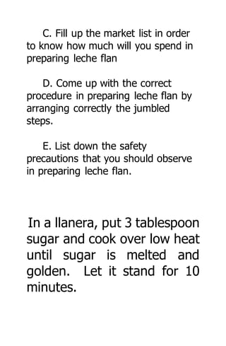 C. Fill up the market list in order
to know how much will you spend in
preparing leche flan
D. Come up with the correct
procedure in preparing leche flan by
arranging correctly the jumbled
steps.
E. List down the safety
precautions that you should observe
in preparing leche flan.
In a llanera, put 3 tablespoon
sugar and cook over low heat
until sugar is melted and
golden. Let it stand for 10
minutes.
 