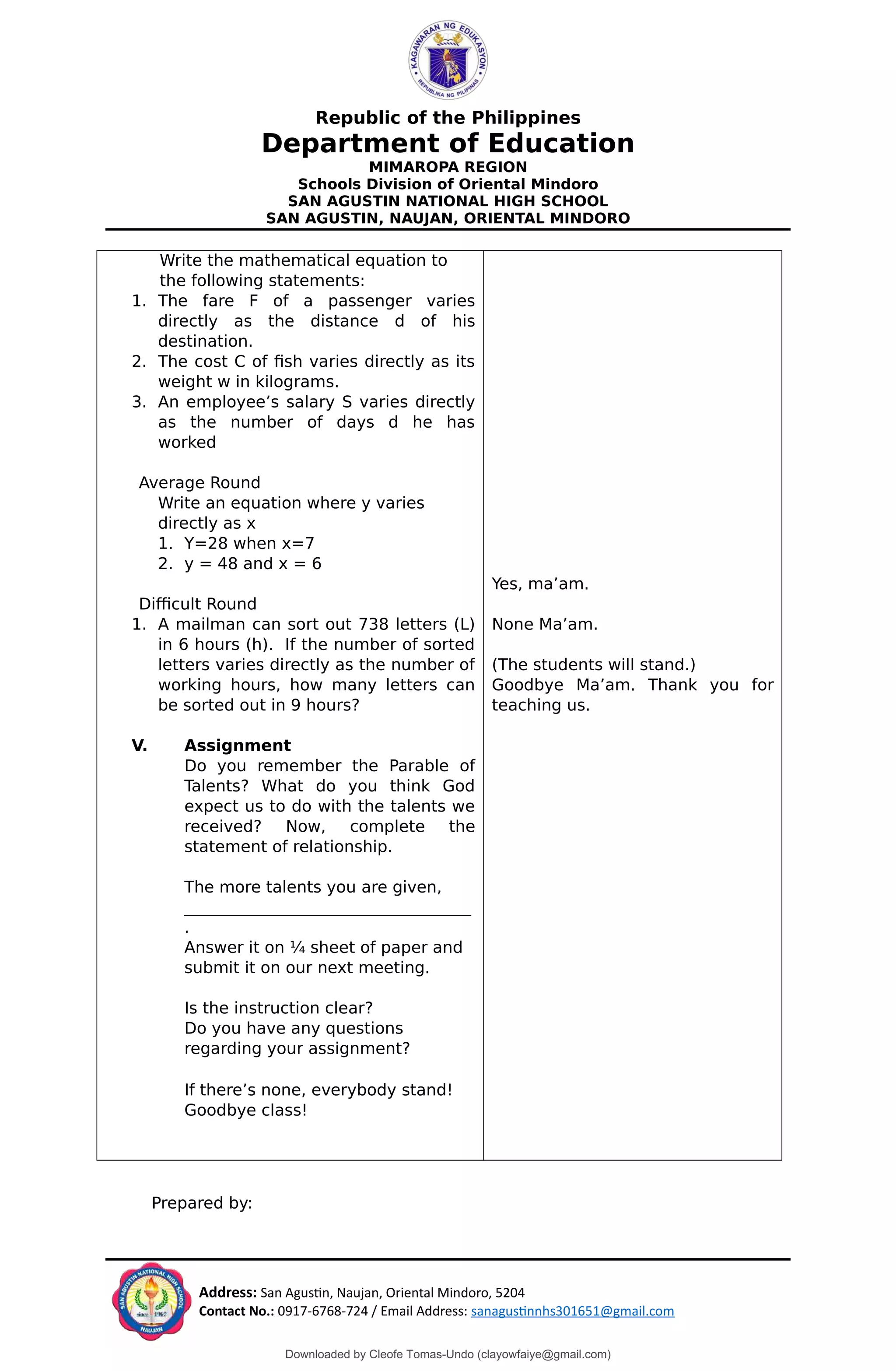 Republic of the Philippines
Department of Education
MIMAROPA REGION
Schools Division of Oriental Mindoro
SAN AGUSTIN NATIONAL HIGH SCHOOL
SAN AGUSTIN, NAUJAN, ORIENTAL MINDORO
Write the mathematical equation to
the following statements:
1. The fare F of a passenger varies
directly as the distance d of his
destination.
2. The cost C of fish varies directly as its
weight w in kilograms.
3. An employee’s salary S varies directly
as the number of days d he has
worked
Average Round
Write an equation where y varies
directly as x
1. Y=28 when x=7
2. y = 48 and x = 6
Difficult Round
1. A mailman can sort out 738 letters (L)
in 6 hours (h). If the number of sorted
letters varies directly as the number of
working hours, how many letters can
be sorted out in 9 hours?
V. Assignment
Do you remember the Parable of
Talents? What do you think God
expect us to do with the talents we
received? Now, complete the
statement of relationship.
The more talents you are given,
________________________________
.
Answer it on ¼ sheet of paper and
submit it on our next meeting.
Is the instruction clear?
Do you have any questions
regarding your assignment?
If there’s none, everybody stand!
Goodbye class!
Yes, ma’am.
None Ma’am.
(The students will stand.)
Goodbye Ma’am. Thank you for
teaching us.
Prepared by:
Address: San Agustin, Naujan, Oriental Mindoro, 5204
Contact No.: 0917-6768-724 / Email Address: sanagustinnhs301651@gmail.com
Downloaded by Cleofe Tomas-Undo (clayowfaiye@gmail.com)
lOMoARcPSD|17138851
 