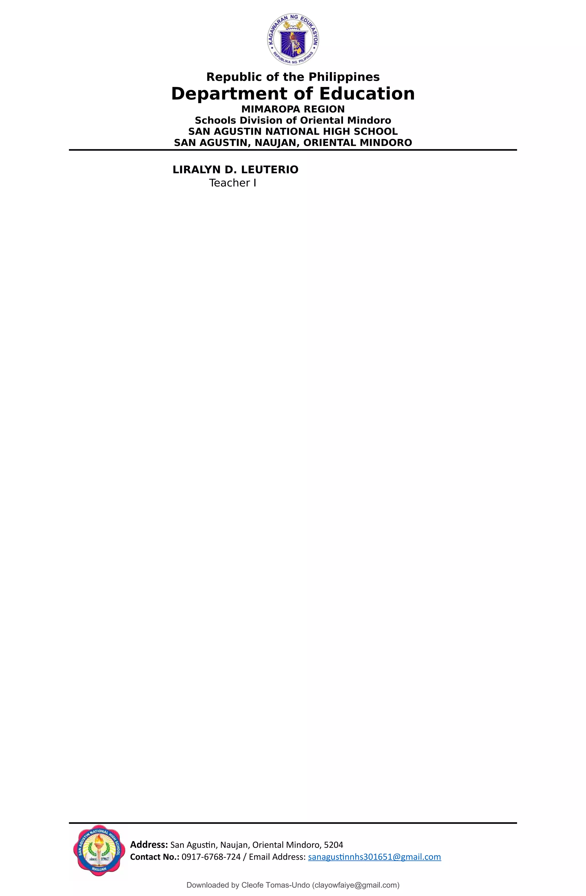 Republic of the Philippines
Department of Education
MIMAROPA REGION
Schools Division of Oriental Mindoro
SAN AGUSTIN NATIONAL HIGH SCHOOL
SAN AGUSTIN, NAUJAN, ORIENTAL MINDORO
LIRALYN D. LEUTERIO
Teacher I
Address: San Agustin, Naujan, Oriental Mindoro, 5204
Contact No.: 0917-6768-724 / Email Address: sanagustinnhs301651@gmail.com
Downloaded by Cleofe Tomas-Undo (clayowfaiye@gmail.com)
lOMoARcPSD|17138851
 