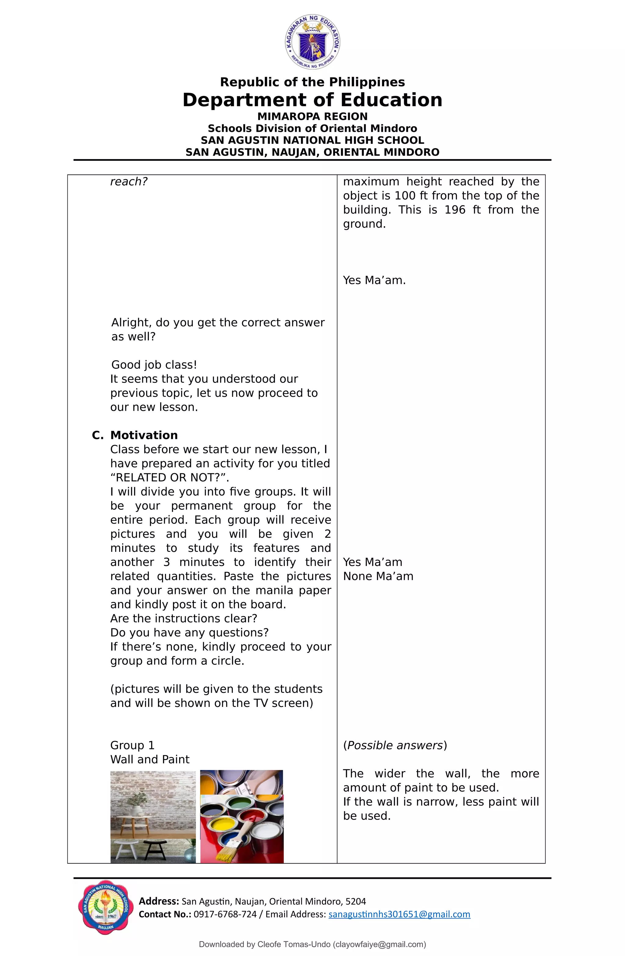 Republic of the Philippines
Department of Education
MIMAROPA REGION
Schools Division of Oriental Mindoro
SAN AGUSTIN NATIONAL HIGH SCHOOL
SAN AGUSTIN, NAUJAN, ORIENTAL MINDORO
reach?
Alright, do you get the correct answer
as well?
Good job class!
It seems that you understood our
previous topic, let us now proceed to
our new lesson.
C. Motivation
Class before we start our new lesson, I
have prepared an activity for you titled
“RELATED OR NOT?”.
I will divide you into five groups. It will
be your permanent group for the
entire period. Each group will receive
pictures and you will be given 2
minutes to study its features and
another 3 minutes to identify their
related quantities. Paste the pictures
and your answer on the manila paper
and kindly post it on the board.
Are the instructions clear?
Do you have any questions?
If there’s none, kindly proceed to your
group and form a circle.
(pictures will be given to the students
and will be shown on the TV screen)
Group 1
Wall and Paint
maximum height reached by the
object is 100 ft from the top of the
building. This is 196 ft from the
ground.
Yes Ma’am.
Yes Ma’am
None Ma’am
(Possible answers)
The wider the wall, the more
amount of paint to be used.
If the wall is narrow, less paint will
be used.
Address: San Agustin, Naujan, Oriental Mindoro, 5204
Contact No.: 0917-6768-724 / Email Address: sanagustinnhs301651@gmail.com
Downloaded by Cleofe Tomas-Undo (clayowfaiye@gmail.com)
lOMoARcPSD|17138851
 