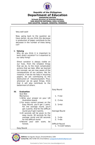 Republic of the Philippines
Department of Education
MIMAROPA REGION
Schools Division of Oriental Mindoro
SAN AGUSTIN NATIONAL HIGH SCHOOL
SAN AGUSTIN, NAUJAN, ORIENTAL MINDORO
Very well said!
Now, going back to the question we
have earlier, do you think the decrease
in production of paper contribute to the
decrease in the number of trees being
cut?
I. Valuing
Why do you think it is important to
learn direct variation? Is it essential to
our daily living?
Direct variation is always visible on
our lives. From the simplest things
that we do, to the most complicated
actions that we take. After we learned
the concept, we are now aware of the
consequences of our actions, like for
instance, if we do not help in recycling
papers, we are contributing to the
destruction of tress/ecosystem. Thus,
whenever we do good things, think
that it will also contribute to the
betterment of others.
IV. Evaluation
Quiz Bee
Mechanics:
1.Write your answer on your 1/8
illustration board.
2.For every correct answer on the
Easy Round, you’ll get 1 point.
For the average round, you’ll
get 2 points. And for the difficult
round you’ll get 3 points.
3.20 seconds will be given to the
easy round, 30 seconds for the
average round and 60 seconds
for the difficult round
4.Record your own score, be
honest.
Easy Round
Easy Round
1. F=kd
2. C=kw
3. S=kd
Average Round
1. Y=4x
2. Y=8x
Difficult Round
1. Y=1107 letters
Address: San Agustin, Naujan, Oriental Mindoro, 5204
Contact No.: 0917-6768-724 / Email Address: sanagustinnhs301651@gmail.com
Downloaded by Cleofe Tomas-Undo (clayowfaiye@gmail.com)
lOMoARcPSD|17138851
 
