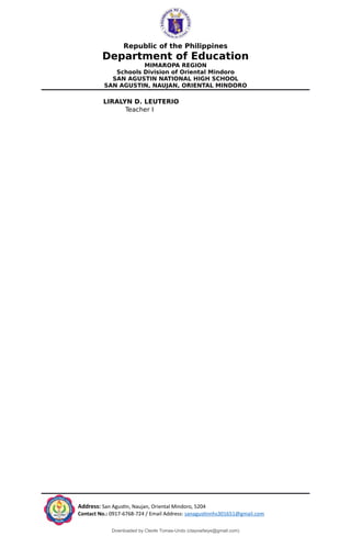 Republic of the Philippines
Department of Education
MIMAROPA REGION
Schools Division of Oriental Mindoro
SAN AGUSTIN NATIONAL HIGH SCHOOL
SAN AGUSTIN, NAUJAN, ORIENTAL MINDORO
LIRALYN D. LEUTERIO
Teacher I
Address: San Agustin, Naujan, Oriental Mindoro, 5204
Contact No.: 0917-6768-724 / Email Address: sanagustinnhs301651@gmail.com
Downloaded by Cleofe Tomas-Undo (clayowfaiye@gmail.com)
lOMoARcPSD|17138851
 