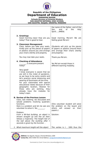 Republic of the Philippines
Department of Education
MIMAROPA REGION
Schools Division of Oriental Mindoro
SAN AGUSTIN NATIONAL HIGH SCHOOL
SAN AGUSTIN, NAUJAN, ORIENTAL MINDORO
2. Greetings
Good morning class! How are you
today? That is good to hear.
3. Classroom Management
Class, before you take your seats,
kindly pick up the pieces of papers
or plastics around you and arrange
your chairs silently and properly.
You may now take your seats.
4. Checking of Attendance
_______, is everyone present
today?
Very good!
I know everyone is aware that we
are still in the midst of pandemic,
so we have to be extra careful and
let’s practice social distancing and
wearing of facemasks all the time.
For your classmates with special
educational needs because of their
geographic location, likewise for
those who are working, they
already have the modules for
today’s topic.
B. Review of the Previous Lesson
Class, last meeting, we discussed and
solved problems involving quadratic
functions.
Here is a problem and let me ask one
volunteer to solve it. Yes ________.
Problem:
From a 96-foot building, an object is
thrown straight up into the air then
follows a trajectory. The height S(t) of
the ball above the building after t
seconds is given by the function .
1. What maximum height will the object
the name of the Father, and of the
Son, and of the Holy
Spirit…..AMEN)
Good morning, Ma’am! We are
feeling great Ma’am!
(Students will pick up the pieces
of papers or plastics around them
and arrange their chairs silently
and properly.)
Thank you Ma’am.
Yes Ma’am except those in
different learning modality.
(One volunteer student will solve
the problem on the board and
others will answer on their
papers.)
Solution:
The vertex is ( , 100) thus the
Address: San Agustin, Naujan, Oriental Mindoro, 5204
Contact No.: 0917-6768-724 / Email Address: sanagustinnhs301651@gmail.com
Downloaded by Cleofe Tomas-Undo (clayowfaiye@gmail.com)
lOMoARcPSD|17138851
 