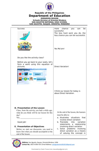 Republic of the Philippines
Department of Education
MIMAROPA REGION
Schools Division of Oriental Mindoro
SAN AGUSTIN NATIONAL HIGH SCHOOL
SAN AGUSTIN, NAUJAN, ORIENTAL MINDORO
Success
Do you like the activity class?
Before you go back to your seats, let’s
form a word using this equation of
pictures.
D. Presentation of the Lesson
Class, from the activity you had a while ago,
what do you think will be our lesson for this
day?
Yes, ______________________.
Good job!
E. Presentation of Objectives
Before we start our discussion, you need to
know first what you should accomplish at the
end of the lesson.
more chance you can be
successful.
The less hard work you do, the
less chance you can be successful.
Yes Ma’am!
Direct Variation!
I think our lesson for today is
about Direct Variation.
At the end of the lesson, the learners
must be able to:
a. Illustrates situations that
involve direct variation
b. Translate into variation
statements a relationship
involving direct variation
c. Solve problems involving
direct variation as a means
of valuing the concept in
Address: San Agustin, Naujan, Oriental Mindoro, 5204
Contact No.: 0917-6768-724 / Email Address: sanagustinnhs301651@gmail.com
Downloaded by Cleofe Tomas-Undo (clayowfaiye@gmail.com)
lOMoARcPSD|17138851
 