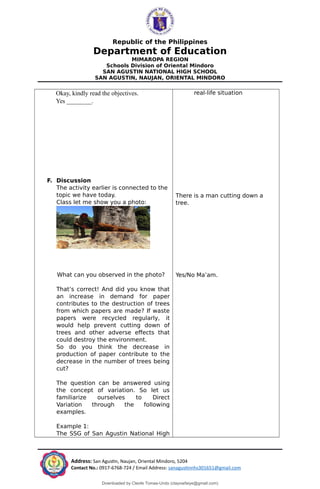 Republic of the Philippines
Department of Education
MIMAROPA REGION
Schools Division of Oriental Mindoro
SAN AGUSTIN NATIONAL HIGH SCHOOL
SAN AGUSTIN, NAUJAN, ORIENTAL MINDORO
Okay, kindly read the objectives.
Yes ________.
F. Discussion
The activity earlier is connected to the
topic we have today.
Class let me show you a photo:
What can you observed in the photo?
That’s correct! And did you know that
an increase in demand for paper
contributes to the destruction of trees
from which papers are made? If waste
papers were recycled regularly, it
would help prevent cutting down of
trees and other adverse effects that
could destroy the environment.
So do you think the decrease in
production of paper contribute to the
decrease in the number of trees being
cut?
The question can be answered using
the concept of variation. So let us
familiarize ourselves to Direct
Variation through the following
examples.
Example 1:
The SSG of San Agustin National High
real-life situation
There is a man cutting down a
tree.
Yes/No Ma’am.
Address: San Agustin, Naujan, Oriental Mindoro, 5204
Contact No.: 0917-6768-724 / Email Address: sanagustinnhs301651@gmail.com
Downloaded by Cleofe Tomas-Undo (clayowfaiye@gmail.com)
lOMoARcPSD|17138851
 