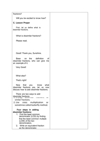 fractions?
Will you be excited to know how?
C. Lesson Proper
First, let us define what is
dissimilar fractions.
What is dissimilar fractions?
Please read.
Good! Thank you, Sunshine.
Base on the definition of
dissimilar fractions, who can give me
an example of it.
Very Good!
What else?
That’s right!
Now that you know what
dissimilar fractions are, let us now
discuss how to add dissimilar fractions.
There are two ways to add
dissimilar fractions:
Four steps in adding
dissimilar fractions:
1. Find the least common
denominator (LCD) by finding
first the least common multiple
(LCM) of the two
denominators.
2. Write an equivalent fraction
as the denominator.
 