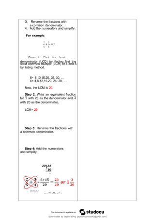 Cross
multiplicatio
3. Rename the fractions with
a common denominator.
4. Add the numerators and simplify.
For example:
2 3
+ =?
5 4
denominat
,
or (LCD) by finding first the
least common multiple (LCM) of 4 and 5
by listing method.
5= 5,10,15,20, 25, 30, …
4= 4,8,12,16,20, 24, 28, …
Now, the LCM is 20.
Step 2, Write an equivalent fraction
for with 20 as the denominator and
with 20 as the denominator.
LCM= 20
Step 3: Rename the fractions with
a common denominator.
Step 4: Add the numerators
and simplify.
Downloaded by Jayson’sVlog (jaysonespinosa43@gmail.com)
Step 1 Find the least
 