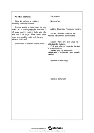 Another example:
Now, let us have a problem
involving dissimilar fraction.
Andrea wants to bake egg pie and
buko pie. In making egg pie, she uses
of sugar and in making buko pie, she
will use of sugar. How many sugar
does she need to make both the egg
pie and buko pie?
Who wants to answer on the board?
Yes, ma’am.
Nonema’am.
Adding Dissimilar Fractions, ma’am.
Ma’am, dissimilar fractions are
fractions with different denominators
Ma’am, there are two ways to
add dissimilar fractions.
First way, change dissimilar fractions
to similar fractions.
Second way, by using cross
multiplication or sometimes called butterfly
method.
(students answer vary)
None so farma’am!
Downloaded by Jayson’sVlog (jaysonespinosa43@gmail.com)
 