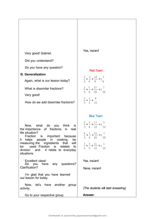 Very good! Gabriel.
Did you understand?
Do you have any question?
D. Generalization
Again, what is our lesson today?
What is dissimilar fractions?
Very good!
How do we add dissimilar fractions?
Now, what do you think is
the importance of fractions in real
life situation?
Fraction is important because
it helps people in cooking, be
measuring the ingredients that will
be used. Fraction is related to
division and it relate to everyday
situations.
Excellent class!
Do you have any questions?
Clarification?
I’m glad that you have learned
our lesson for today.
Now, let’s have another group
activity.
Go to your respective group.
Yes, ma’am!
Red Team
1 3 10 1
+ = =1
2 4 8 4
2 5 37 7
+ = =1
5 6 30 30
1 1 8
+ =
5 3 15
Blue Team
2 3 17 5
+ = =1
3 4 12 12
4 1 21 1
+ = =1
5 4 20 20
1 3 11 1
+ = =1
2 5 10 10
Yes, ma’am!
None, ma’am!
(The students will start answering)
Answer:
Downloaded by Jayson’sVlog (jaysonespinosa43@gmail.com)
 