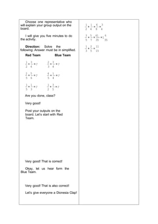 Choose one representative who
will explain your group output on the
board.
I will give you five minutes to do
the activity.
Direction: Solve the
following: Answer must be in simplified.
1 1 6 3
+ = =
2 4 8 4
3 5 41 6
+ = =1
5 7 35 35
1 2 11
+ =
3 5 15
Red Team
1 3
+ =?
2 4
2 5
+ =?
5 6
1 1
+ =?
5 3
Blue Team
2 3
+ =?
3 4
4 1
+ =?
5 4
1 3
+ =?
2 5
Are you done, class?
Very good!
Post your outputs on the
board. Let’s start with Red
Team.
Very good! That is correct!
Okay, let us hear form the
Blue Team.
Very good! That is also correct!
Let’s give everyone a Dionesia Clap!
 