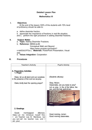 Angel of God, my
guardian
dear, To whom God's
love
commits me here, Ever
this
Detailed Lesson Plan
In
Mathematics VI
I. Objectives
At the end of the lesson,100% of the students with 75% level
of proficiency should be able to:
a. define dissimilar fraction,
b. appreciate the importance of fractions in real life situation;
and c. perform the right procedure in adding dissimilar fractions.
II. Subject Matter
a. Topic: Adding Dissimilar Fractions
b. Reference: M6NS-Ia-86
Conceptual Math and Beyond
https://www.youtube.com/watch?
v=sbtCkXJYF3s c. Materials: PowerPoint Presentation, Visual
aids
d. Values Integration: Cooperation
III. Procedures
Teacher’s Activity Pupil’s Activity
A. Preparatory Activities
1. Prayer
Class, let us all stand and put ourselves
in the presence of the Lord as we pray.
Claire, kindly lead the opening prayer?
2. Greetings
Goods morning/good afternoon,
Class. Let me introduce myself first,
I am Teacher Lea B. Mendoza, but
you can call me teacher Lea, and I
am your
(Students will pray)
Okay, Ma’am.
Classmates, are you ready to pray?
Let us pray. In the of the father, the
son, and the holy spirit,Amen.
Good morning, ma’am
Good morning classmates.
 