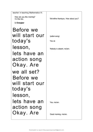 teacher in teaching Mathematics VI.
How are you this morning?
I’m fine too.
3. Energizer
Before we
will start our
today's
lesson,
lets have an
action song
Okay. Are
we all set?
Before we
will start our
today's
lesson,
lets have an
action song
Okay. Are
We’refine thankyou. How about you?
(action song)
Yes sir.
Nobody is absent, ma’am.
Yes, ma’am.
Good morning, ma’am.
Downloaded by Jayson’sVlog (jaysonespinosa43@gmail.com)
 