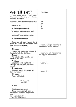 we all set?
Before we will start our today's lesson,
let’s have an action song to awaken our
mind and body, Okay.
https://www.youtube.com/watch?v=sbtCkXJYF3s
Are we all set?
4. Checking of attendance
Is there any absent for today, class?
Very good! Noone is absent today.
5. Classroom Agreement
Before we will start, I would like to
remind you about our classroom rules,
using the acronym REACH.
R- espect
Respect your teacher, your peers, and
the class/school rules at all times.
E- ffort
Pay attention, listen carefully, and
always do your best.
A- ttitude
Be positive, kind, helpful, and
courteous. Keep negative comments to
yourself.
C- ooperation
Be willing to work with anyone and
share your ideas.
H- onesty
Always tell the truth.
“AmI clear?”
“Very good!”
6. Drill
Good morning children!
Today you are going to learn a
new lesson, but before we proceed,
let’s
have a short activity.
Are you ready class?
Yes ma’am.
19
10
21
11
13
Ma’am, our topic yesterday is
about adding similar fractions.
Ma’am, we add the numerator
and copy the denominator.
Ma’am, .
Ma’am, .
 